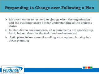  It’s much easier to respond to change when the organization
and the customer share a clear understanding of the project’s
status
 In plan-driven environments, all requirements are specified up
front, broken down to the task level and estimated
 Agile plans follow more of a rolling wave approach using top-
down planning
Responding to Change over Following a Plan
 