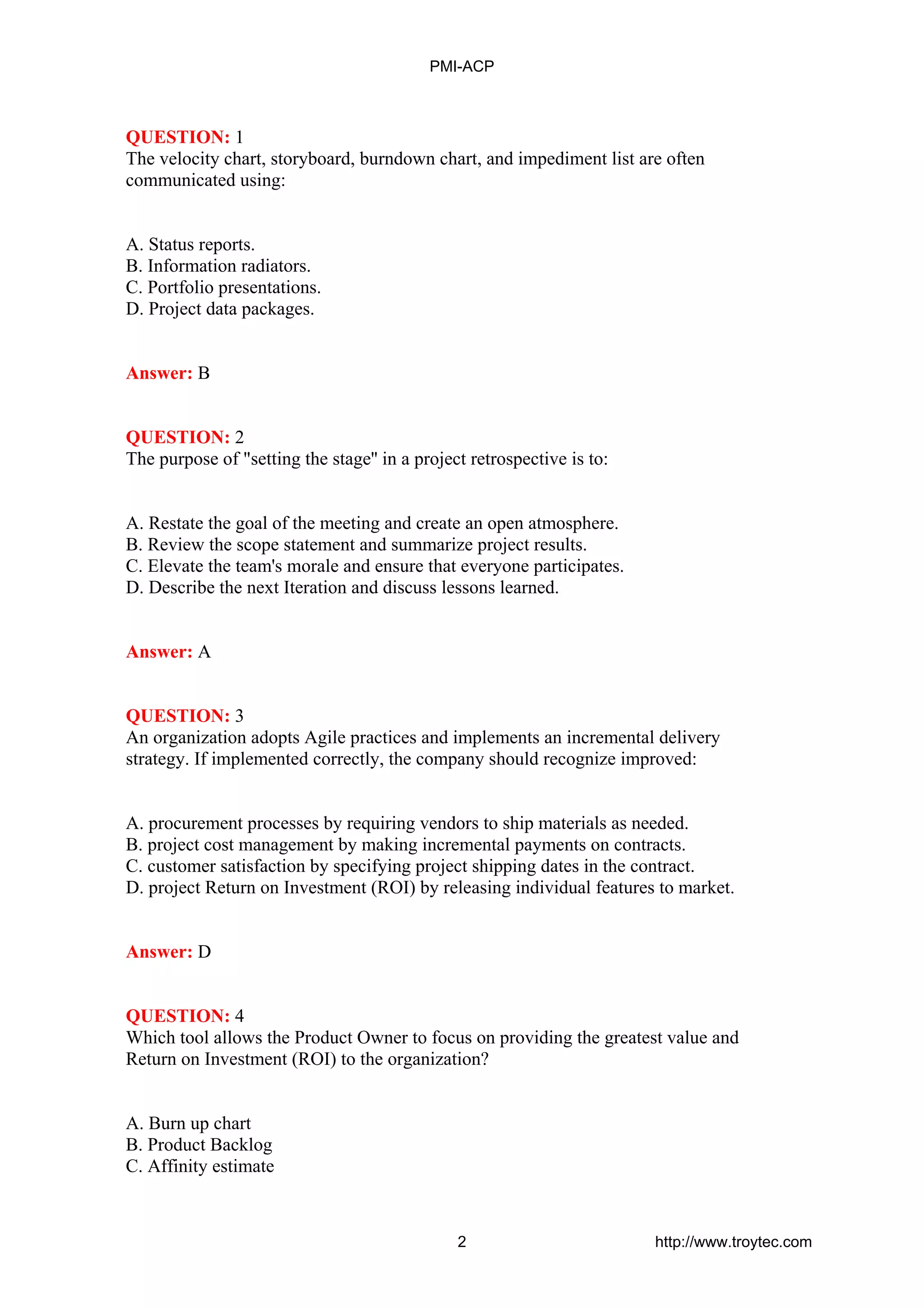 QUESTION: 1
The velocity chart, storyboard, burndown chart, and impediment list are often
communicated using:
A. Status reports.
B. Information radiators.
C. Portfolio presentations.
D. Project data packages.
Answer: B
QUESTION: 2
The purpose of "setting the stage'' in a project retrospective is to:
A. Restate the goal of the meeting and create an open atmosphere.
B. Review the scope statement and summarize project results.
C. Elevate the team's morale and ensure that everyone participates.
D. Describe the next Iteration and discuss lessons learned.
Answer: A
QUESTION: 3
An organization adopts Agile practices and implements an incremental delivery
strategy. If implemented correctly, the company should recognize improved:
A. procurement processes by requiring vendors to ship materials as needed.
B. project cost management by making incremental payments on contracts.
C. customer satisfaction by specifying project shipping dates in the contract.
D. project Return on Investment (ROI) by releasing individual features to market.
Answer: D
QUESTION: 4
Which tool allows the Product Owner to focus on providing the greatest value and
Return on Investment (ROI) to the organization?
A. Burn up chart
B. Product Backlog
C. Affinity estimate
PMI-ACP
2 http://www.troytec.com
 