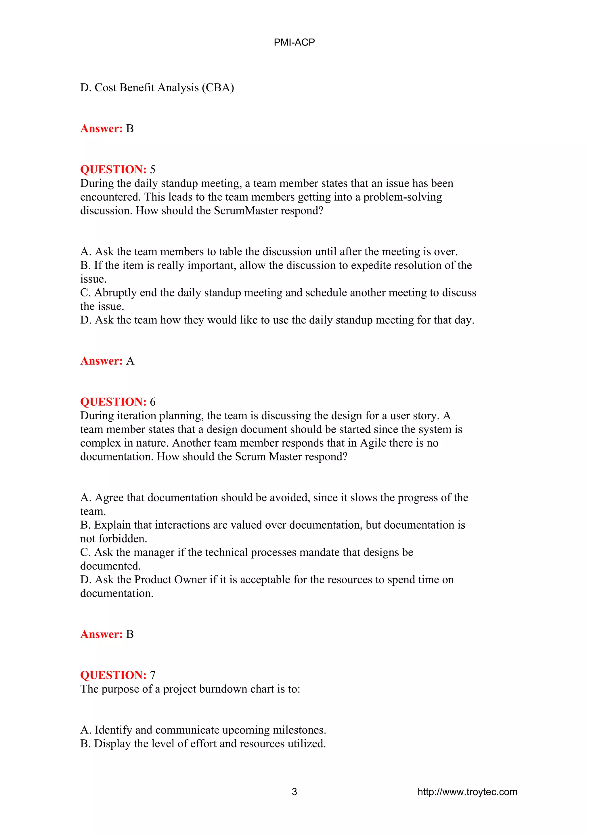 D. Cost Benefit Analysis (CBA)
Answer: B
QUESTION: 5
During the daily standup meeting, a team member states that an issue has been
encountered. This leads to the team members getting into a problem-solving
discussion. How should the ScrumMaster respond?
A. Ask the team members to table the discussion until after the meeting is over.
B. If the item is really important, allow the discussion to expedite resolution of the
issue.
C. Abruptly end the daily standup meeting and schedule another meeting to discuss
the issue.
D. Ask the team how they would like to use the daily standup meeting for that day.
Answer: A
QUESTION: 6
During iteration planning, the team is discussing the design for a user story. A
team member states that a design document should be started since the system is
complex in nature. Another team member responds that in Agile there is no
documentation. How should the Scrum Master respond?
A. Agree that documentation should be avoided, since it slows the progress of the
team.
B. Explain that interactions are valued over documentation, but documentation is
not forbidden.
C. Ask the manager if the technical processes mandate that designs be
documented.
D. Ask the Product Owner if it is acceptable for the resources to spend time on
documentation.
Answer: B
QUESTION: 7
The purpose of a project burndown chart is to:
A. Identify and communicate upcoming milestones.
B. Display the level of effort and resources utilized.
PMI-ACP
3 http://www.troytec.com
 