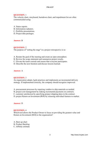 QUESTION: 1
The velocity chart, storyboard, burndown chart, and impediment list are often
communicated using:
A. Status reports.
B. Information radiators.
C. Portfolio presentations.
D. Project data packages.
Answer: B
QUESTION: 2
The purpose of "setting the stage'' in a project retrospective is to:
A. Restate the goal of the meeting and create an open atmosphere.
B. Review the scope statement and summarize project results.
C. Elevate the team's morale and ensure that everyone participates.
D. Describe the next Iteration and discuss lessons learned.
Answer: A
QUESTION: 3
An organization adopts Agile practices and implements an incremental delivery
strategy. If implemented correctly, the company should recognize improved:
A. procurement processes by requiring vendors to ship materials as needed.
B. project cost management by making incremental payments on contracts.
C. customer satisfaction by specifying project shipping dates in the contract.
D. project Return on Investment (ROI) by releasing individual features to market.
Answer: D
QUESTION: 4
Which tool allows the Product Owner to focus on providing the greatest value and
Return on Investment (ROI) to the organization?
A. Burn up chart
B. Product Backlog
C. Affinity estimate
PMI-ACP
2 http://www.troytec.com
 
