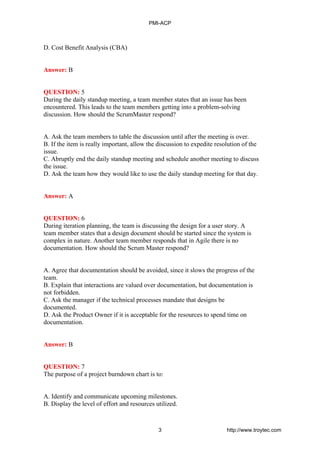 D. Cost Benefit Analysis (CBA)
Answer: B
QUESTION: 5
During the daily standup meeting, a team member states that an issue has been
encountered. This leads to the team members getting into a problem-solving
discussion. How should the ScrumMaster respond?
A. Ask the team members to table the discussion until after the meeting is over.
B. If the item is really important, allow the discussion to expedite resolution of the
issue.
C. Abruptly end the daily standup meeting and schedule another meeting to discuss
the issue.
D. Ask the team how they would like to use the daily standup meeting for that day.
Answer: A
QUESTION: 6
During iteration planning, the team is discussing the design for a user story. A
team member states that a design document should be started since the system is
complex in nature. Another team member responds that in Agile there is no
documentation. How should the Scrum Master respond?
A. Agree that documentation should be avoided, since it slows the progress of the
team.
B. Explain that interactions are valued over documentation, but documentation is
not forbidden.
C. Ask the manager if the technical processes mandate that designs be
documented.
D. Ask the Product Owner if it is acceptable for the resources to spend time on
documentation.
Answer: B
QUESTION: 7
The purpose of a project burndown chart is to:
A. Identify and communicate upcoming milestones.
B. Display the level of effort and resources utilized.
PMI-ACP
3 http://www.troytec.com
 