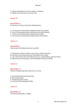 C. Identify dependencies between sprints or iterations.
D. Display the remaining work across time.
Answer: D
QUESTION: 8
In reference to Scrum, each sprint should produce:
A. An increment of potentially shippable product functionality.
B. Aset of documented product requirements and specifications.
C. Arelease with testable and measurable functionality.
D. An increment of potentially testable product functionality.
Answer: A
QUESTION: 9
Agile project development processes typically:
A. Encapsulate analysis, design, code, and test within an iteration.
B. Document each business process individually and in detail.
C. Use a Gantt chart with well-defined activities, responsibilities, and time frames.
D. Map the iteration backlog to a Work Breakdown Structure (WBS).
Answer: A
QUESTION: 10
eXtreme Programming (XP) teams strive to avoid:
A. Incremental design and architecture.
B. Pair programming.
C. Manual regression testing.
D. Test-Driven Development (TDD).
Answer: C
QUESTION: 11
The Kaizen philosophy is change:
PMI-ACP
4 http://www.troytec.com
 
