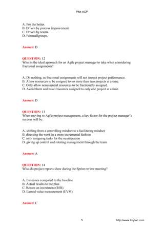 A. For the better.
B. Driven by process improvement.
C. Driven by teams.
D. Forsmallgroups.
Answer: D
QUESTION: 12
What is the ideal approach for an Agile project manager to take when considering
fractional assignments?
A. Do nothing, as fractional assignments will not impact project performance.
B. Allow resources to be assigned to no more than two projects at a time.
C. Only allow nonessential resources to be fractionally assigned.
D. Avoid them and have resources assigned to only one project at a time.
Answer: D
QUESTION: 13
When moving to Agile project management, a key factor for the project manager’s
success will be:
A. shifting from a controlling mindset to a facilitating mindset
B. directing the work in a more incremental fashion
C. only assigning tasks for the nextiteration
D. giving up control and rotating management through the team
Answer: A
QUESTION: 14
What do project reports show during the Sprint review meeting?
A. Estimates compared to the baseline
B. Actual results to the plan
C. Return on investment (ROI)
D. Earned value measurement (EVM)
Answer: C
PMI-ACP
5 http://www.troytec.com
 