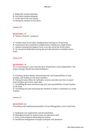 A. Right after iteration planning
B. Just before iteration planning
C. At the start of the next release
D. During the iteration review/demo
Answer: B
QUESTION: 18
A “Scrum of Scrums” meeting is:
A. Another name for the daily standup project meeting in a Scrum team.
B. Amechanism that coordinates multiple teams working on a single project.
C. Aproject meeting that happens twice every day across the Scrum teams.
D. An occasional leadership meeting that provides direction to multiple Scrum
teams.
Answer: B
QUESTION: 19
For a critical project, a new team has been formed from various departments. The
project manager should start team building by:
A. Creating a project charter, documenting roles and responsibilities of each
member, and sending it to the team members.
B. Taking the team offsite for icebreaker sessions and other activities to ensure
team members get to know each other.
C. Assembling the team and discussing roles and responsibilities of each member
on the team.
D. Assembling the team and asking the members to achieve a milestone in a small
iteration.
Answer: C
QUESTION: 20
According to the fundamental principles of Lean Management, errors result from:
A. Inadequate user requirements and documentation.
B. Misjudgment made by project teams and operations staff.
C. Flaws in development and production systems.
D. Insufficient management oversight of projects and operations.
PMI-ACP
7 http://www.troytec.com
 