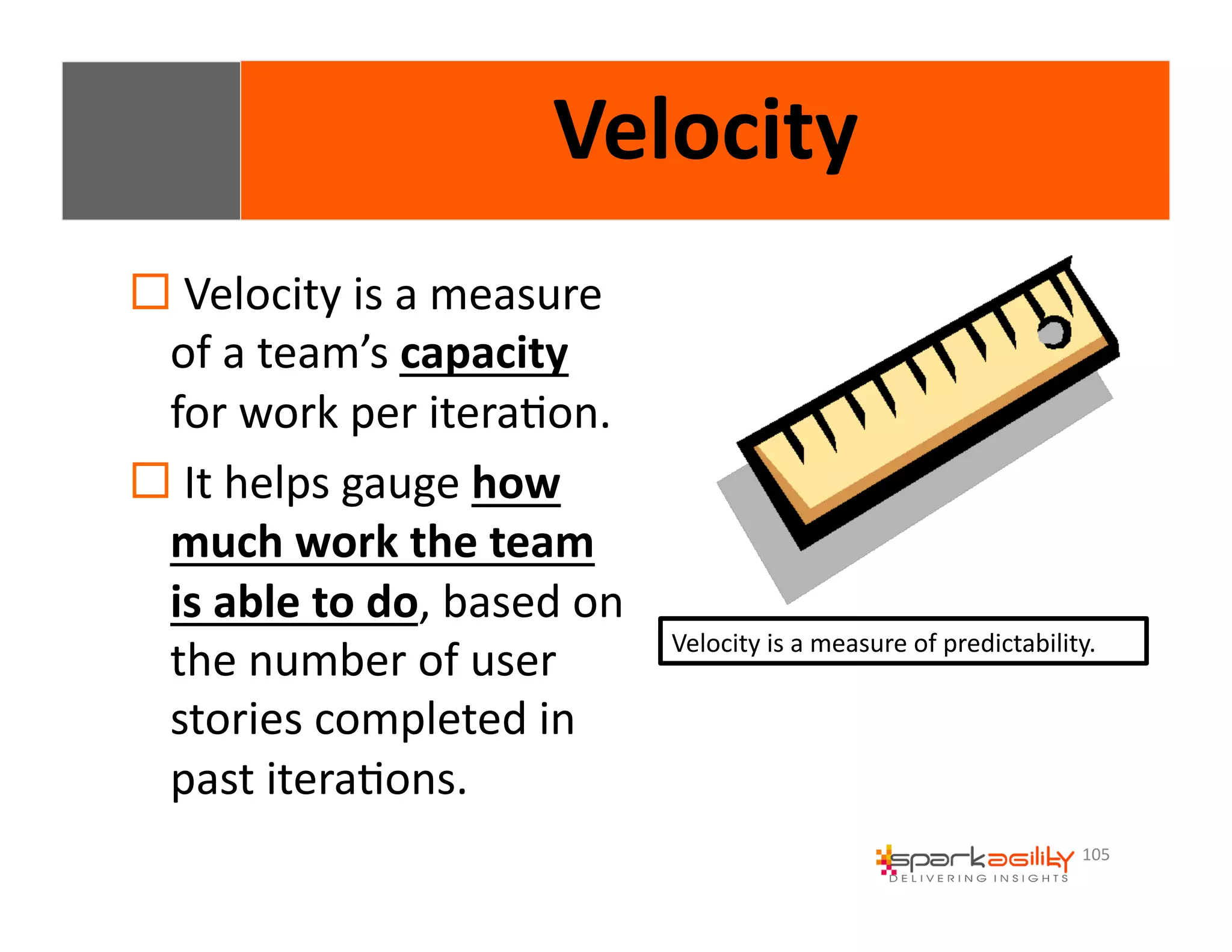 105 
Velocity 
! 
Velocity 
is 
a 
measure 
of 
a 
team’s 
capacity 
for 
work 
per 
iteraEon. 
! 
It 
helps 
gauge 
how 
much 
work 
the 
team 
is 
able 
to 
do, 
based 
on 
the 
number 
of 
user 
stories 
completed 
in 
past 
iteraEons. 
Velocity 
is 
a 
measure 
of 
predictability. 
 