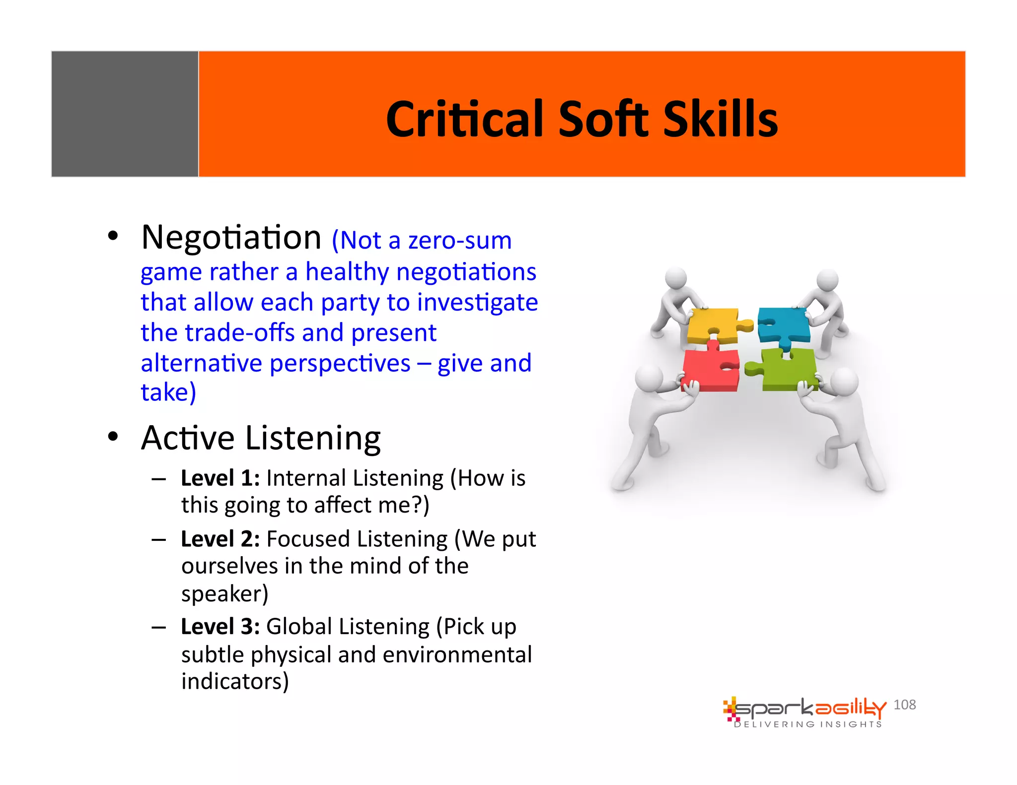 108 
• NegoEaEon 
Cri8cal 
SoI 
Skills 
(Not 
a 
zero-­‐sum 
game 
rather 
a 
healthy 
negoEaEons 
that 
allow 
each 
party 
to 
invesEgate 
the 
trade-­‐offs 
and 
present 
alternaEve 
perspecEves 
– 
give 
and 
take) 
• AcEve 
Listening 
– Level 
1: 
Internal 
Listening 
(How 
is 
this 
going 
to 
affect 
me?) 
– Level 
2: 
Focused 
Listening 
(We 
put 
ourselves 
in 
the 
mind 
of 
the 
speaker) 
– Level 
3: 
Global 
Listening 
(Pick 
up 
subtle 
physical 
and 
environmental 
indicators) 
 