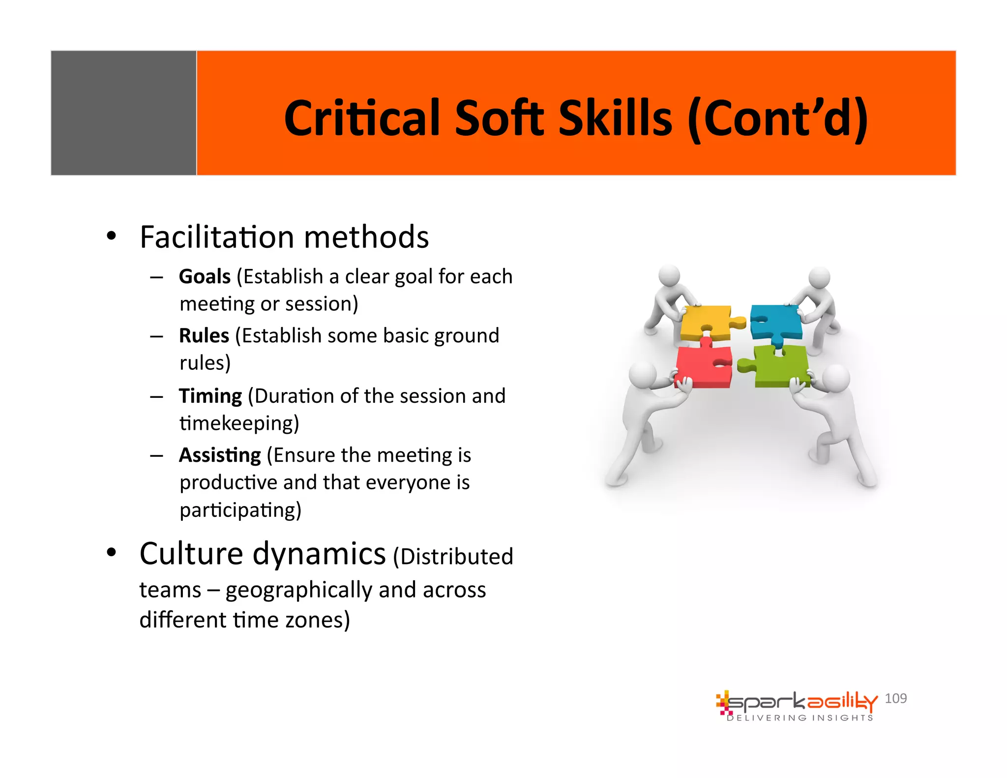 109 
Cri8cal 
SoI 
Skills 
(Cont’d) 
• FacilitaEon 
methods 
– Goals 
(Establish 
a 
clear 
goal 
for 
each 
meeEng 
or 
session) 
– Rules 
(Establish 
some 
basic 
ground 
rules) 
– Timing 
(DuraEon 
of 
the 
session 
and 
Emekeeping) 
– Assis8ng 
(Ensure 
the 
meeEng 
is 
producEve 
and 
that 
everyone 
is 
parEcipaEng) 
• Culture 
dynamics 
(Distributed 
teams 
– 
geographically 
and 
across 
different 
Eme 
zones) 
 