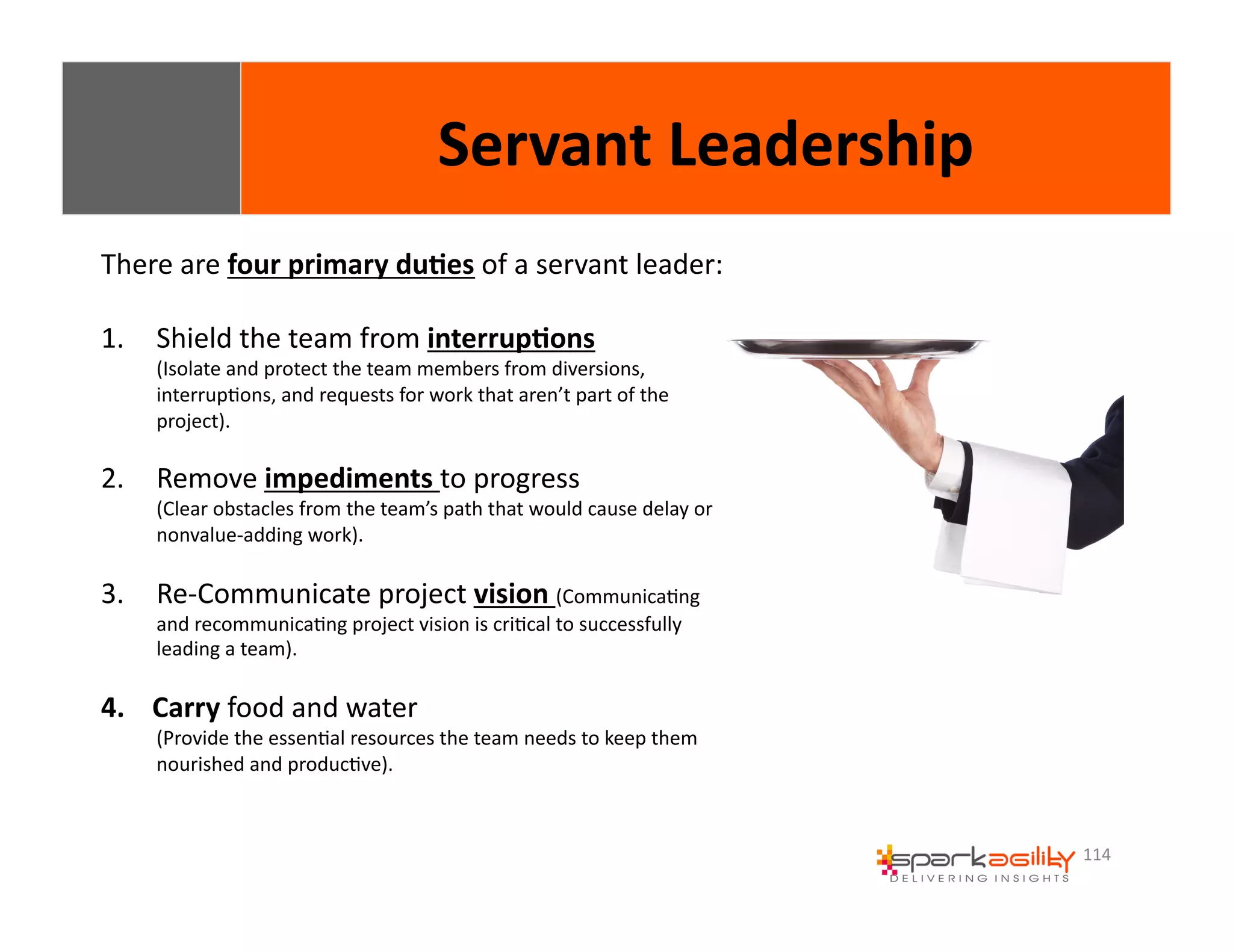 114 
Servant 
Leadership 
There 
are 
four 
primary 
du8es 
of 
a 
servant 
leader: 
1. Shield 
the 
team 
from 
interrup8ons 
(Isolate 
and 
protect 
the 
team 
members 
from 
diversions, 
interrupEons, 
and 
requests 
for 
work 
that 
aren’t 
part 
of 
the 
project). 
2. Remove 
impediments 
to 
progress 
(Clear 
obstacles 
from 
the 
team’s 
path 
that 
would 
cause 
delay 
or 
nonvalue-­‐adding 
work). 
3. Re-­‐Communicate 
project 
vision 
(CommunicaEng 
and 
recommunicaEng 
project 
vision 
is 
criEcal 
to 
successfully 
leading 
a 
team). 
4. Carry 
food 
and 
water 
(Provide 
the 
essenEal 
resources 
the 
team 
needs 
to 
keep 
them 
nourished 
and 
producEve). 
 