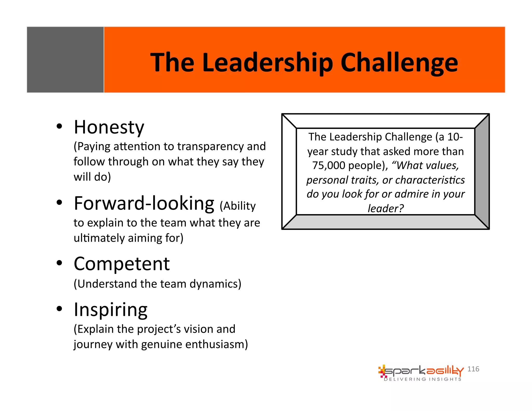 116 
• Honesty 
The 
Leadership 
Challenge 
(Paying 
aWenEon 
to 
transparency 
and 
follow 
through 
on 
what 
they 
say 
they 
will 
do) 
• Forward-­‐looking 
(Ability 
to 
explain 
to 
the 
team 
what 
they 
are 
ulEmately 
aiming 
for) 
• Competent 
(Understand 
the 
team 
dynamics) 
• Inspiring 
(Explain 
the 
project’s 
vision 
and 
journey 
with 
genuine 
enthusiasm) 
The 
Leadership 
Challenge 
(a 
10-­‐ 
year 
study 
that 
asked 
more 
than 
75,000 
people), 
“What 
values, 
personal 
traits, 
or 
characteris3cs 
do 
you 
look 
for 
or 
admire 
in 
your 
leader? 
 