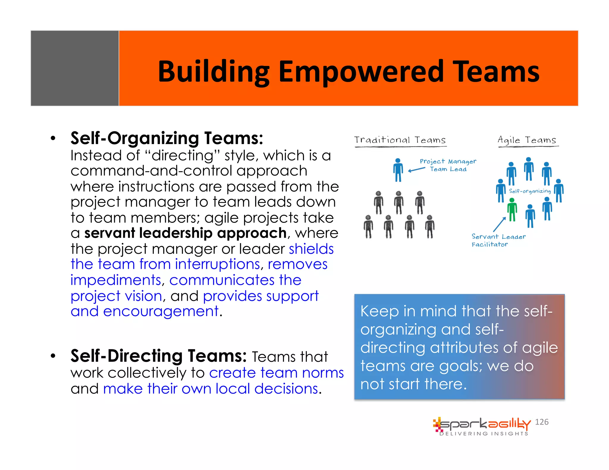 Building 
Empowered 
Teams 
126 
• Self-Organizing Teams: 
Instead of “directing” style, which is a 
command-and-control approach 
where instructions are passed from the 
project manager to team leads down 
to team members; agile projects take 
a servant leadership approach, where 
the project manager or leader shields 
the team from interruptions, removes 
impediments, communicates the 
project vision, and provides support 
and encouragement. 
• Self-Directing Teams: Teams that 
work collectively to create team norms 
and make their own local decisions. 
Keep in mind that the self-organizing 
and self-directing 
attributes of agile 
teams are goals; we do 
not start there. 
 