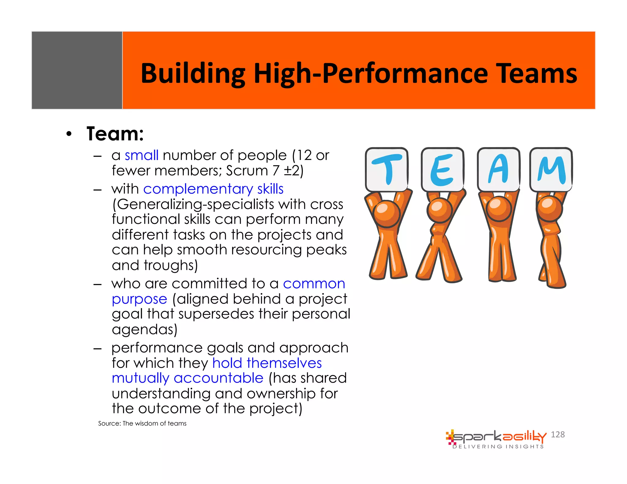 Building 
High-­‐Performance 
Teams 
128 
• Team: 
– a small number of people (12 or 
fewer members; Scrum 7 ±2) 
– with complementary skills 
(Generalizing-specialists with cross 
functional skills can perform many 
different tasks on the projects and 
can help smooth resourcing peaks 
and troughs) 
– who are committed to a common 
purpose (aligned behind a project 
goal that supersedes their personal 
agendas) 
– performance goals and approach 
for which they hold themselves 
mutually accountable (has shared 
understanding and ownership for 
the outcome of the project) 
Source: The wisdom of teams 
 