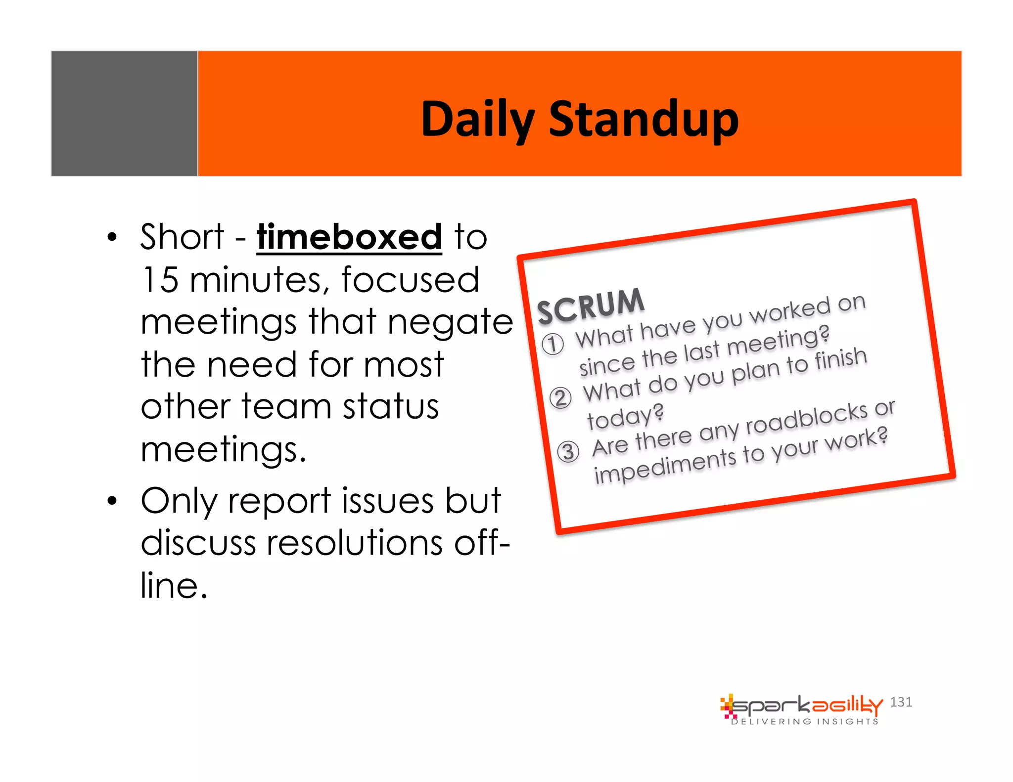 131 
Daily 
Standup 
• Short - timeboxed to 
15 minutes, focused 
meetings that negate 
the need for most 
other team status 
meetings. 
• Only report issues but 
discuss resolutions off-line. 
SCRUM 
① What have you worked on 
since the last meeting? 
② What do you plan to finish 
today? 
③ Are there any roadblocks or 
impediments to your work? 
 
