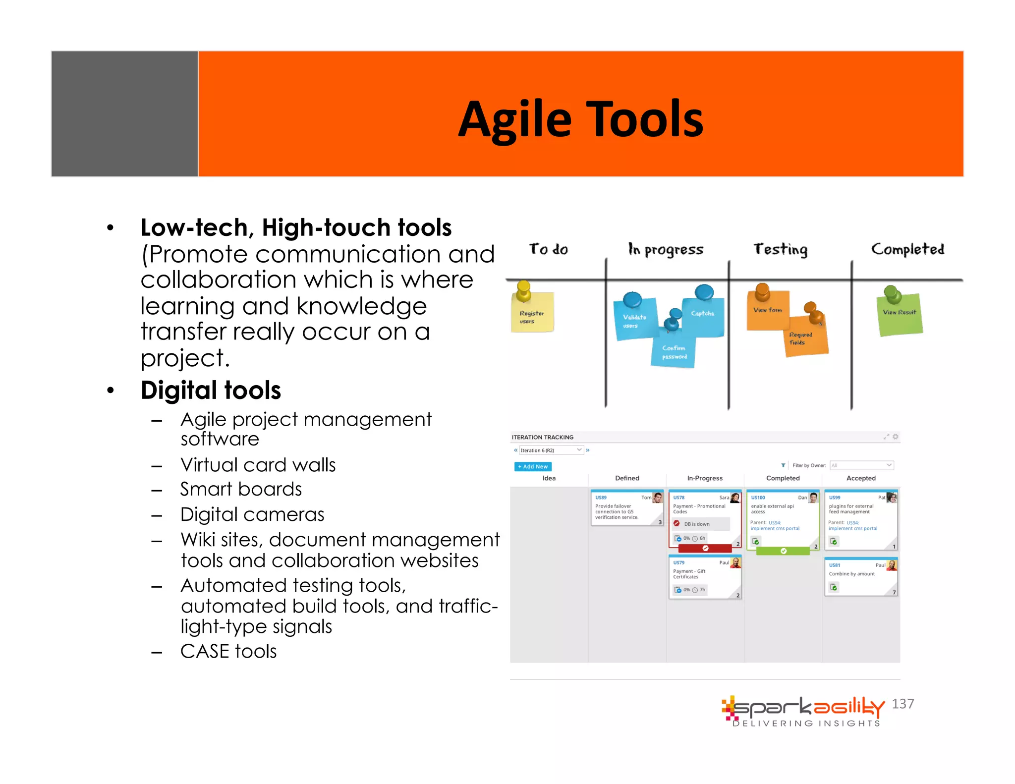 137 
• Low-tech, High-touch tools 
(Promote communication and 
collaboration which is where 
learning and knowledge 
transfer really occur on a 
project. 
• Digital tools 
– Agile project management 
software 
– Virtual card walls 
– Smart boards 
– Digital cameras 
– Wiki sites, document management 
tools and collaboration websites 
– Automated testing tools, 
automated build tools, and traffic-light- 
type signals 
– CASE tools 
Agile 
Tools 
 