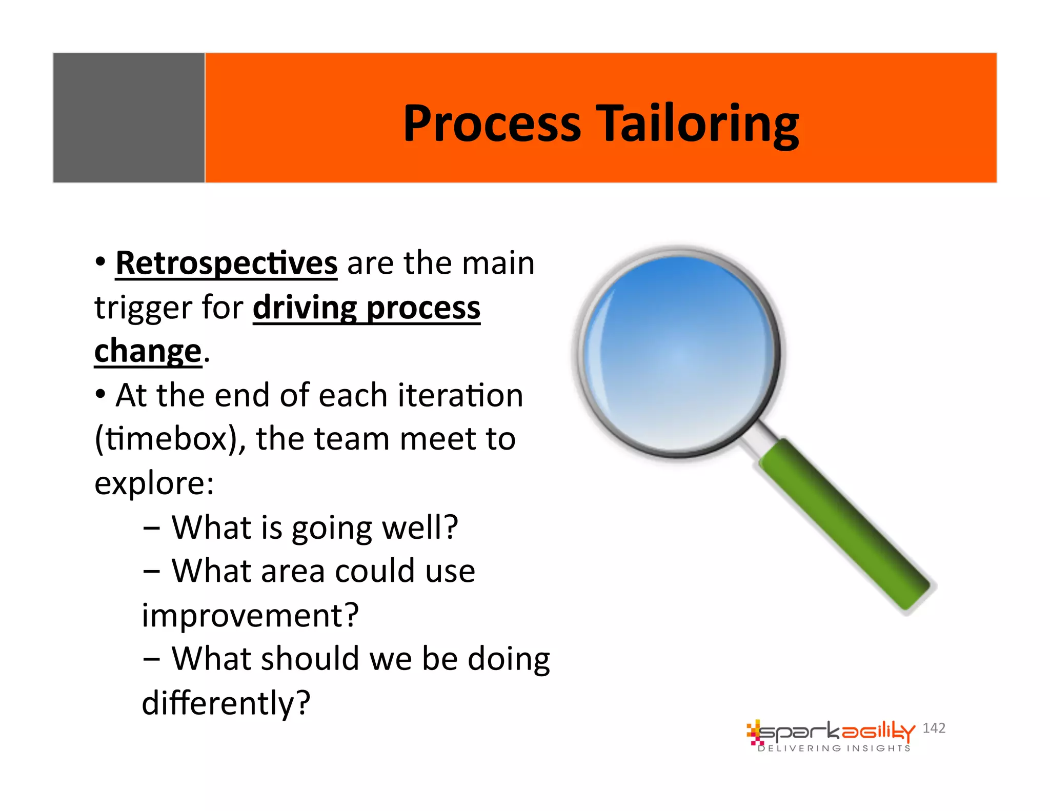 142 
• 
Process 
Tailoring 
Retrospec8ves 
are 
the 
main 
trigger 
for 
driving 
process 
change. 
• 
At 
the 
end 
of 
each 
iteraEon 
(Emebox), 
the 
team 
meet 
to 
explore: 
- 
What 
is 
going 
well? 
- 
What 
area 
could 
use 
improvement? 
- 
What 
should 
we 
be 
doing 
differently? 
 