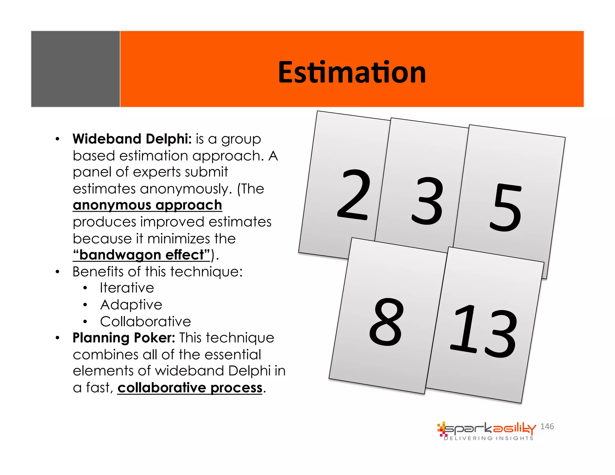 146 
2 
• Wideband Delphi: is a group 
based estimation approach. A 
panel of experts submit 
estimates anonymously. (The 
anonymous approach 
produces improved estimates 
because it minimizes the 
“bandwagon effect”). 
• Benefits of this technique: 
• Iterative 
• Adaptive 
• Collaborative 
• Planning Poker: This technique 
combines all of the essential 
elements of wideband Delphi in 
a fast, collaborative process. 
3 
8 
5 
13 
Es8ma8on 
 