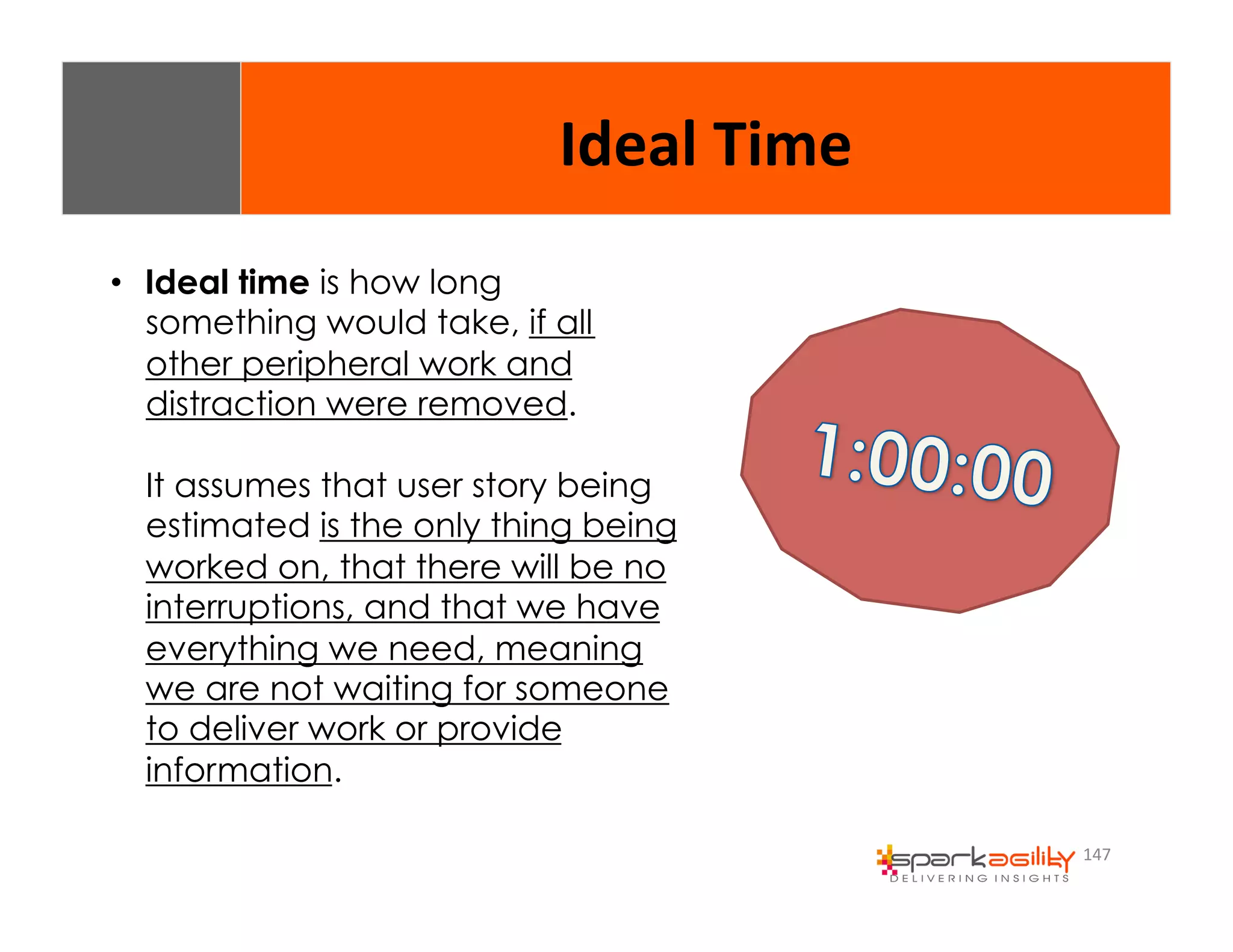 147 
Ideal 
Time 
• Ideal time is how long 
something would take, if all 
other peripheral work and 
distraction were removed. 
It assumes that user story being 
estimated is the only thing being 
worked on, that there will be no 
interruptions, and that we have 
everything we need, meaning 
we are not waiting for someone 
to deliver work or provide 
information. 
 