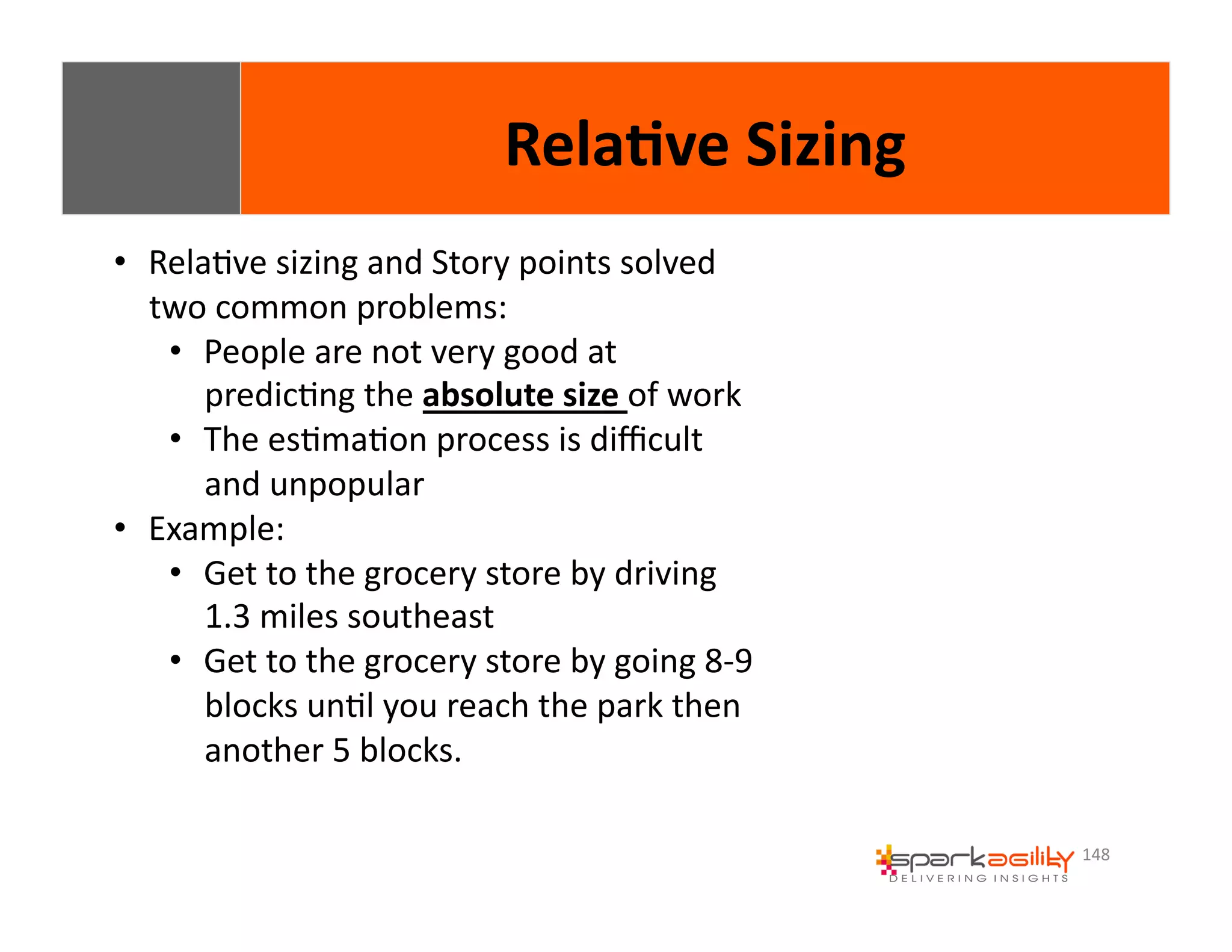 148 
• RelaEve 
Rela8ve 
Sizing 
sizing 
and 
Story 
points 
solved 
two 
common 
problems: 
• People 
are 
not 
very 
good 
at 
predicEng 
the 
absolute 
size 
of 
work 
• The 
esEmaEon 
process 
is 
difficult 
and 
unpopular 
• Example: 
• Get 
to 
the 
grocery 
store 
by 
driving 
1.3 
miles 
southeast 
• Get 
to 
the 
grocery 
store 
by 
going 
8-­‐9 
blocks 
unEl 
you 
reach 
the 
park 
then 
another 
5 
blocks. 
 