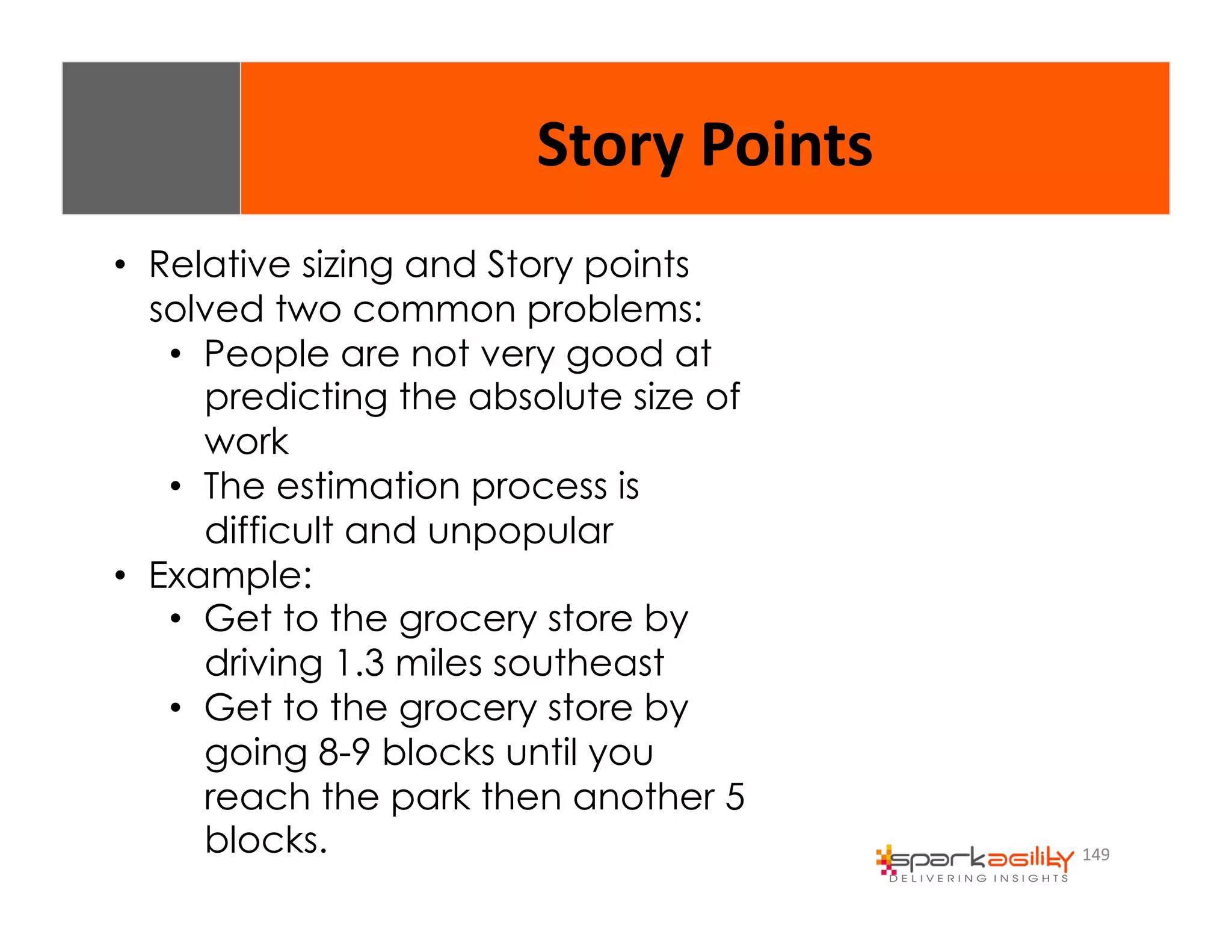 149 
Story 
Points 
• Relative sizing and Story points 
solved two common problems: 
• People are not very good at 
predicting the absolute size of 
work 
• The estimation process is 
difficult and unpopular 
• Example: 
• Get to the grocery store by 
driving 1.3 miles southeast 
• Get to the grocery store by 
going 8-9 blocks until you 
reach the park then another 5 
blocks. 
 