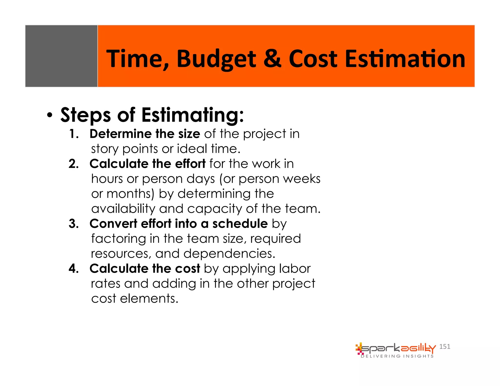 Time, 
Budget 
& 
Cost 
Es8ma8on 
151 
• Steps of Estimating: 
1. Determine the size of the project in 
story points or ideal time. 
2. Calculate the effort for the work in 
hours or person days (or person weeks 
or months) by determining the 
availability and capacity of the team. 
3. Convert effort into a schedule by 
factoring in the team size, required 
resources, and dependencies. 
4. Calculate the cost by applying labor 
rates and adding in the other project 
cost elements. 
 
