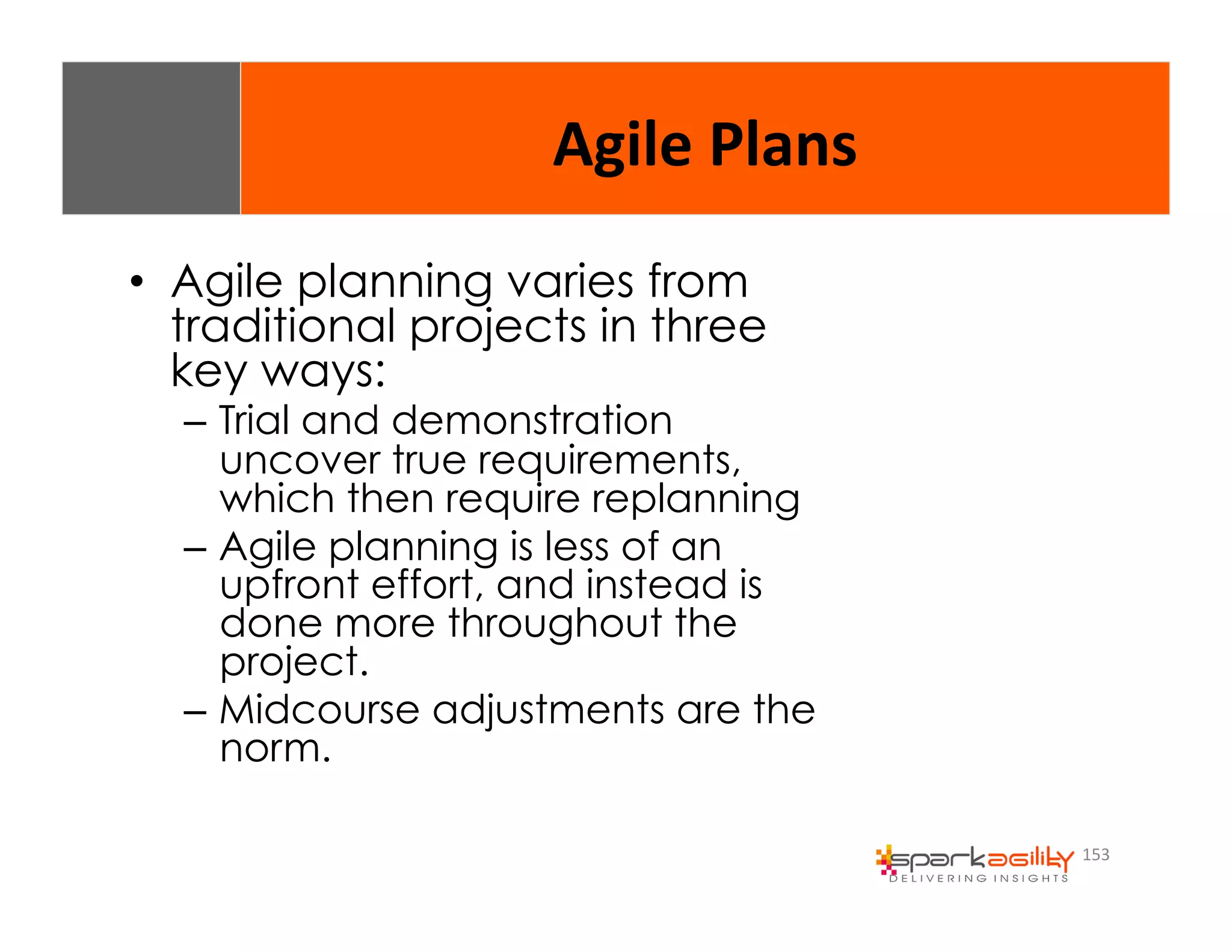 153 
Agile 
Plans 
• Agile planning varies from 
traditional projects in three 
key ways: 
– Trial and demonstration 
uncover true requirements, 
which then require replanning 
– Agile planning is less of an 
upfront effort, and instead is 
done more throughout the 
project. 
– Midcourse adjustments are the 
norm. 
 