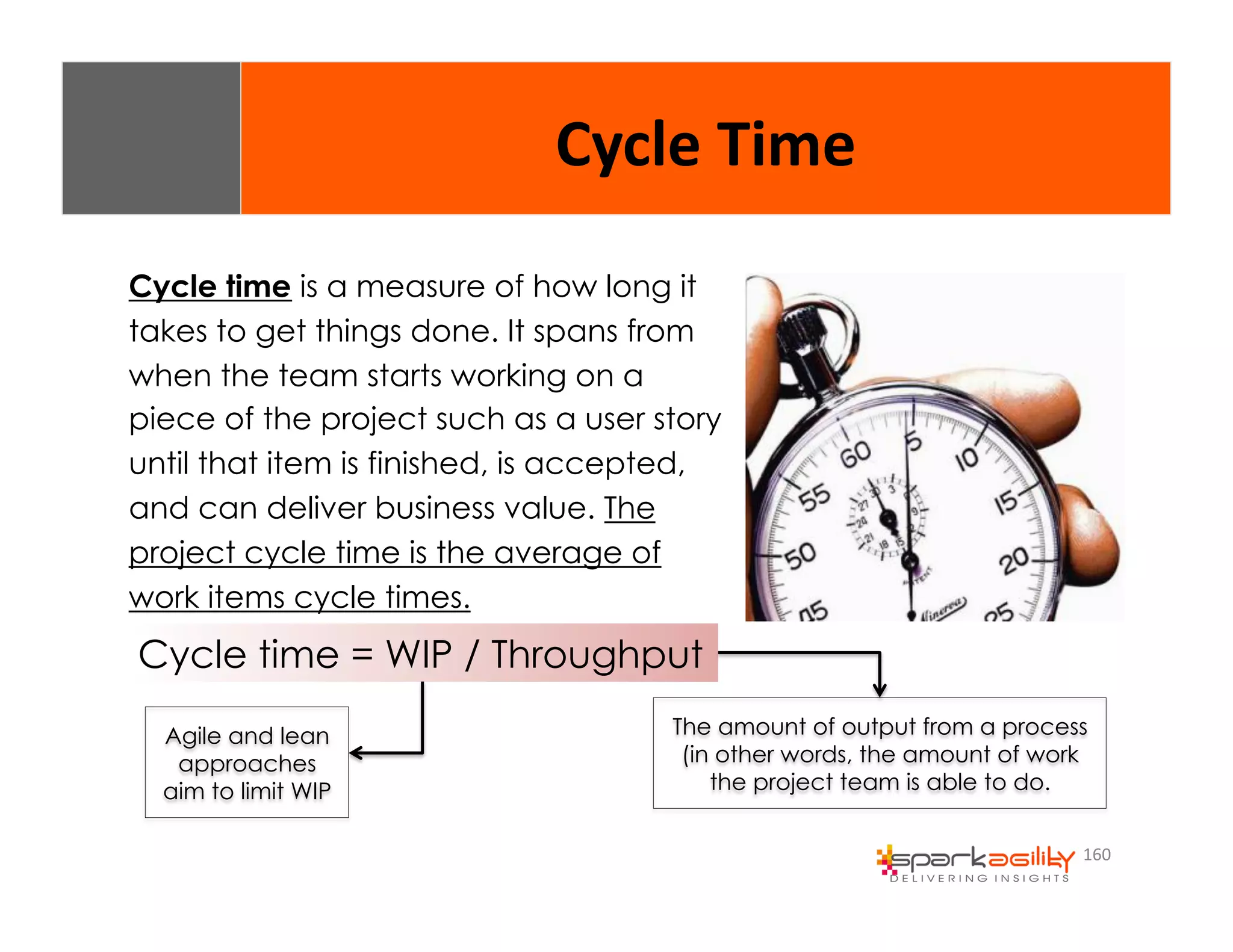 160 
Cycle 
Time 
Cycle time is a measure of how long it 
takes to get things done. It spans from 
when the team starts working on a 
piece of the project such as a user story 
until that item is finished, is accepted, 
and can deliver business value. The 
project cycle time is the average of 
work items cycle times. 
Cycle time = WIP / Throughput 
Agile and lean 
approaches 
aim to limit WIP 
The amount of output from a process 
(in other words, the amount of work 
the project team is able to do. 
 
