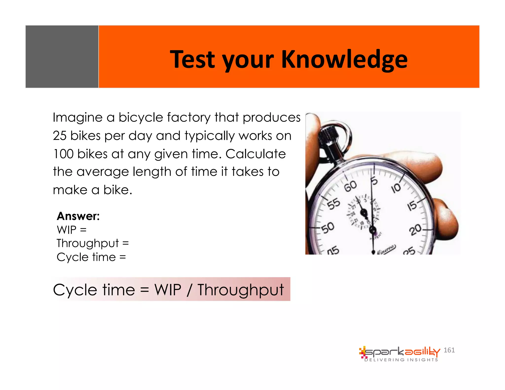 161 
Test 
your 
Knowledge 
Imagine a bicycle factory that produces 
25 bikes per day and typically works on 
100 bikes at any given time. Calculate 
the average length of time it takes to 
make a bike. 
Answer: 
WIP = 
Throughput = 
Cycle time = 
Cycle time = WIP / Throughput 
 