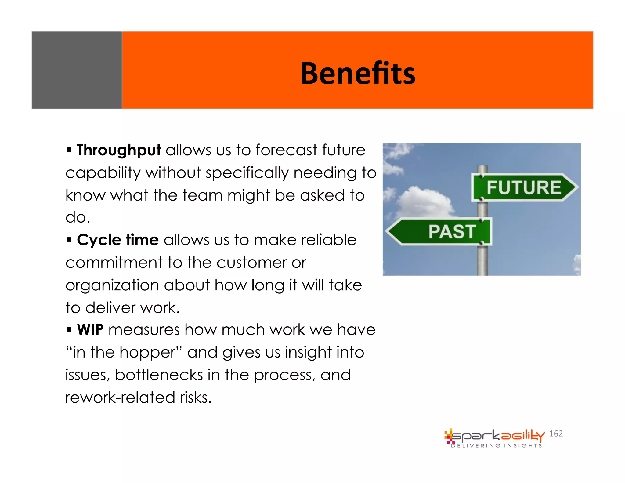 162 
Benefits 
$ Throughput allows us to forecast future 
capability without specifically needing to 
know what the team might be asked to 
do. 
$ Cycle time allows us to make reliable 
commitment to the customer or 
organization about how long it will take 
to deliver work. 
$ WIP measures how much work we have 
“in the hopper” and gives us insight into 
issues, bottlenecks in the process, and 
rework-related risks. 
 