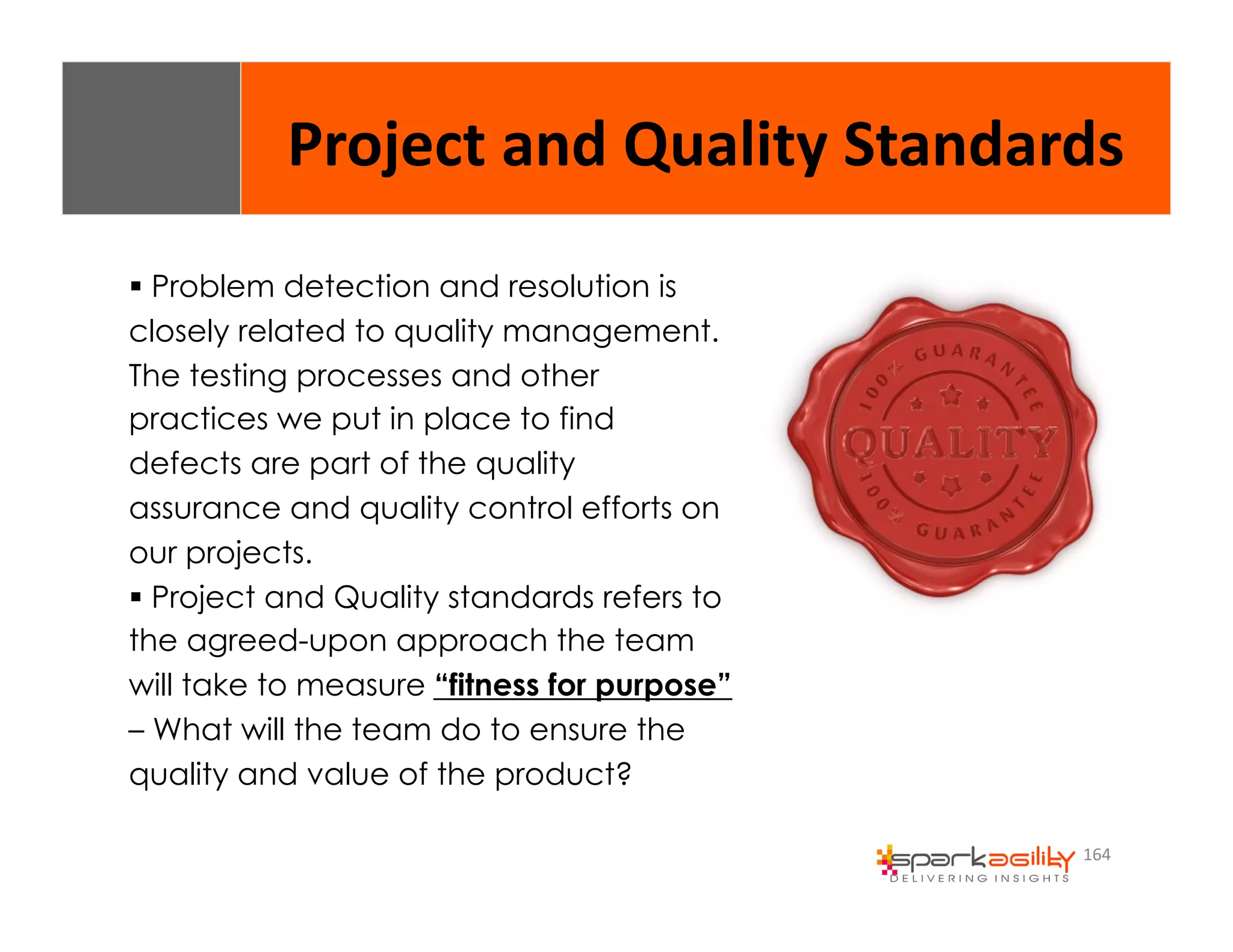 Project 
and 
Quality 
Standards 
164 
$ Problem detection and resolution is 
closely related to quality management. 
The testing processes and other 
practices we put in place to find 
defects are part of the quality 
assurance and quality control efforts on 
our projects. 
$ Project and Quality standards refers to 
the agreed-upon approach the team 
will take to measure “fitness for purpose” 
– What will the team do to ensure the 
quality and value of the product? 
 