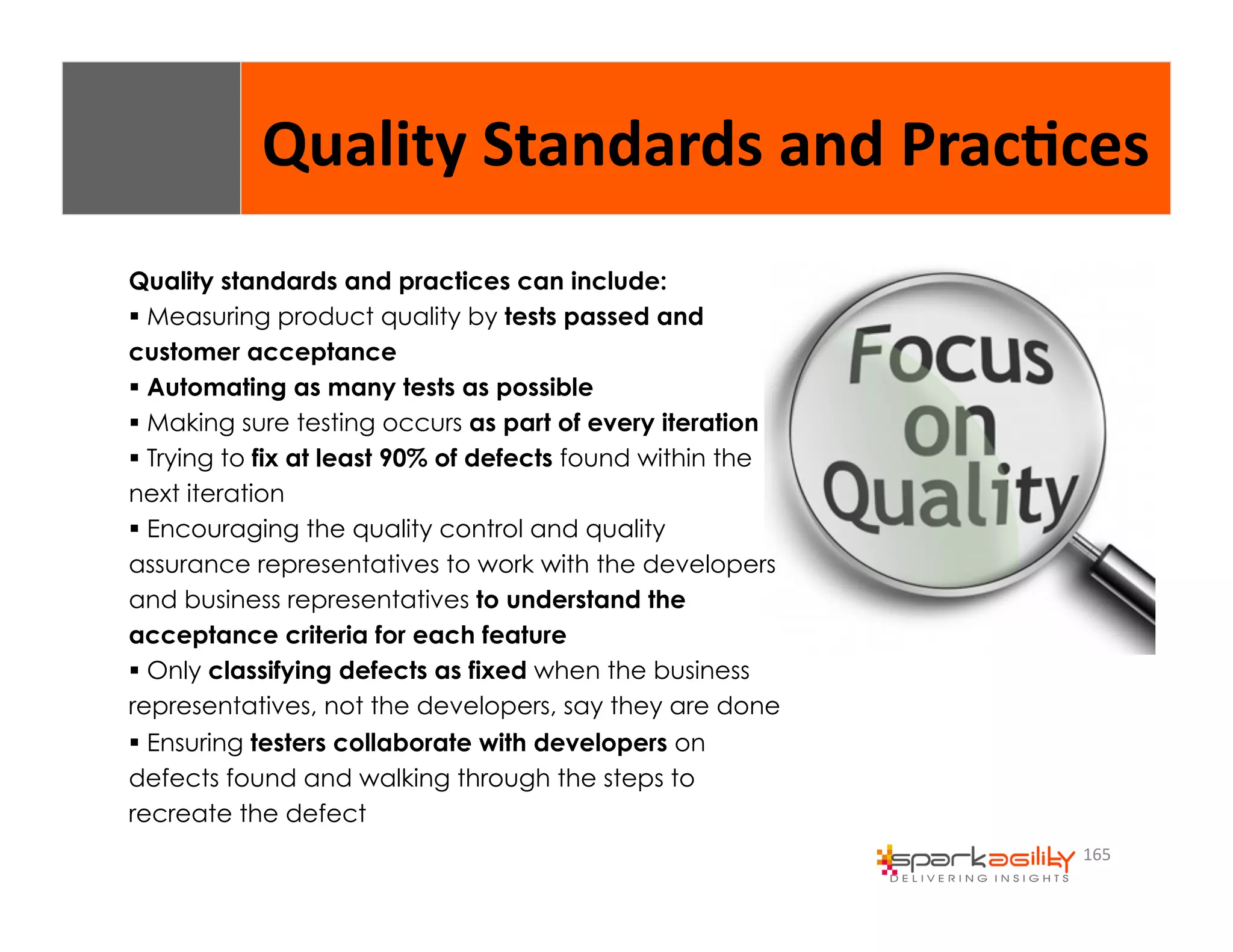 Quality 
Standards 
and 
Prac8ces 
165 
Quality standards and practices can include: 
$ Measuring product quality by tests passed and 
customer acceptance 
$ Automating as many tests as possible 
$ Making sure testing occurs as part of every iteration 
$ Trying to fix at least 90% of defects found within the 
next iteration 
$ Encouraging the quality control and quality 
assurance representatives to work with the developers 
and business representatives to understand the 
acceptance criteria for each feature 
$ Only classifying defects as fixed when the business 
representatives, not the developers, say they are done 
$ Ensuring testers collaborate with developers on 
defects found and walking through the steps to 
recreate the defect 
 