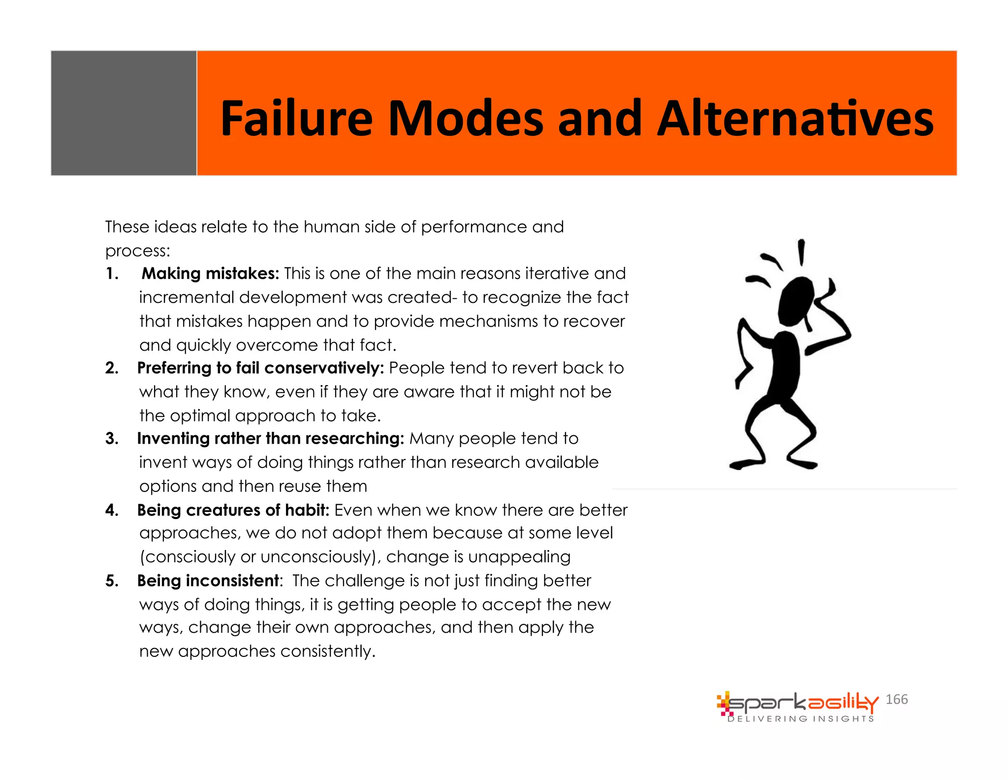 Failure 
Modes 
and 
Alterna8ves 
166 
These ideas relate to the human side of performance and 
process: 
1. Making mistakes: This is one of the main reasons iterative and 
incremental development was created- to recognize the fact 
that mistakes happen and to provide mechanisms to recover 
and quickly overcome that fact. 
2. Preferring to fail conservatively: People tend to revert back to 
what they know, even if they are aware that it might not be 
the optimal approach to take. 
3. Inventing rather than researching: Many people tend to 
invent ways of doing things rather than research available 
options and then reuse them 
4. Being creatures of habit: Even when we know there are better 
approaches, we do not adopt them because at some level 
(consciously or unconsciously), change is unappealing 
5. Being inconsistent: The challenge is not just finding better 
ways of doing things, it is getting people to accept the new 
ways, change their own approaches, and then apply the 
new approaches consistently. 
 