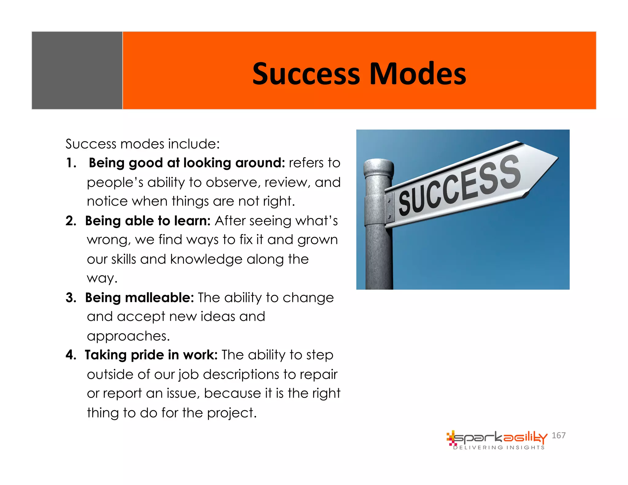 167 
Success 
Modes 
Success modes include: 
1. Being good at looking around: refers to 
people’s ability to observe, review, and 
notice when things are not right. 
2. Being able to learn: After seeing what’s 
wrong, we find ways to fix it and grown 
our skills and knowledge along the 
way. 
3. Being malleable: The ability to change 
and accept new ideas and 
approaches. 
4. Taking pride in work: The ability to step 
outside of our job descriptions to repair 
or report an issue, because it is the right 
thing to do for the project. 
 