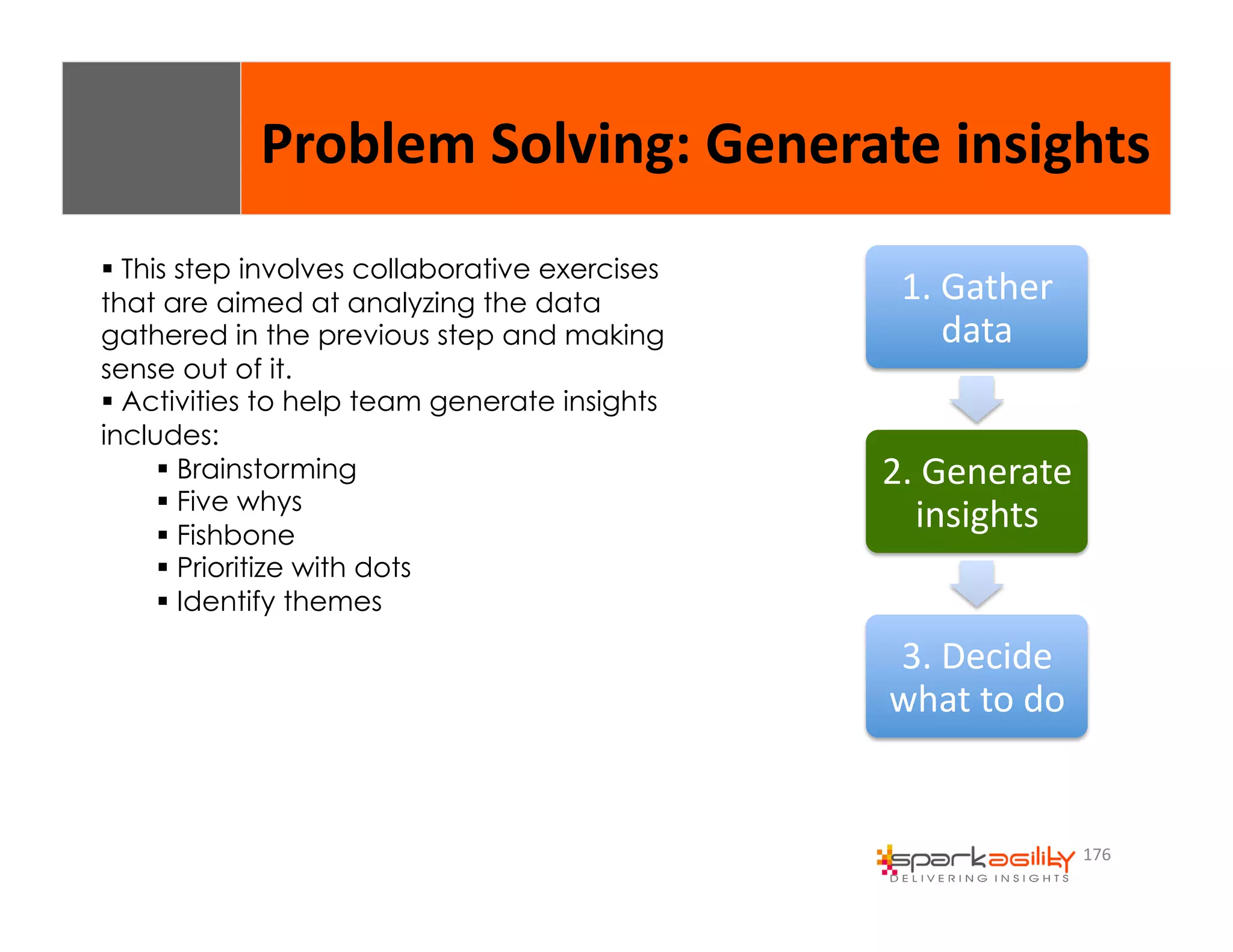Problem 
Solving: 
Generate 
insights 
176 
1. 
Gather 
data 
2. 
Generate 
insights 
3. 
Decide 
what 
to 
do 
$ This step involves collaborative exercises 
that are aimed at analyzing the data 
gathered in the previous step and making 
sense out of it. 
$ Activities to help team generate insights 
includes: 
$ Brainstorming 
$ Five whys 
$ Fishbone 
$ Prioritize with dots 
$ Identify themes 
 