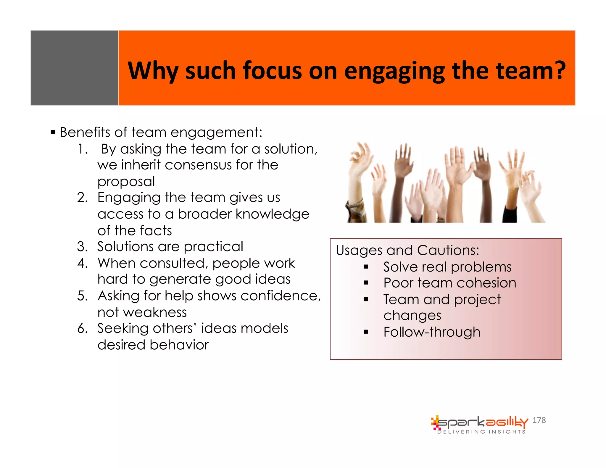 Why 
such 
focus 
on 
engaging 
the 
team? 
178 
$ Benefits of team engagement: 
1. By asking the team for a solution, 
we inherit consensus for the 
proposal 
2. Engaging the team gives us 
access to a broader knowledge 
of the facts 
3. Solutions are practical 
4. When consulted, people work 
hard to generate good ideas 
5. Asking for help shows confidence, 
not weakness 
6. Seeking others’ ideas models 
desired behavior 
Usages and Cautions: 
$ Solve real problems 
$ Poor team cohesion 
$ Team and project 
changes 
$ Follow-through 
 