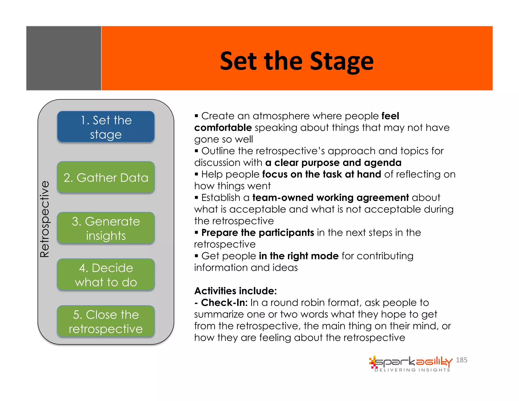 185 
1. Set the 
stage 
2. Gather Data 
3. Generate 
insights 
4. Decide 
what to do 
5. Close the 
retrospective 
Retrospective 
Set 
the 
Stage 
$ Create an atmosphere where people feel 
comfortable speaking about things that may not have 
gone so well 
$ Outline the retrospective’s approach and topics for 
discussion with a clear purpose and agenda 
$ Help people focus on the task at hand of reflecting on 
how things went 
$ Establish a team-owned working agreement about 
what is acceptable and what is not acceptable during 
the retrospective 
$ Prepare the participants in the next steps in the 
retrospective 
$ Get people in the right mode for contributing 
information and ideas 
Activities include: 
- Check-In: In a round robin format, ask people to 
summarize one or two words what they hope to get 
from the retrospective, the main thing on their mind, or 
how they are feeling about the retrospective 
 