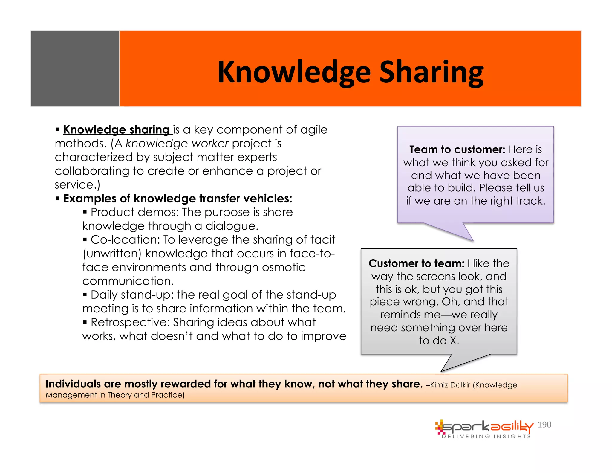 190 
Knowledge 
Sharing 
$ Knowledge sharing is a key component of agile 
methods. (A knowledge worker project is 
characterized by subject matter experts 
collaborating to create or enhance a project or 
service.) 
$ Examples of knowledge transfer vehicles: 
$ Product demos: The purpose is share 
knowledge through a dialogue. 
$ Co-location: To leverage the sharing of tacit 
(unwritten) knowledge that occurs in face-to-face 
environments and through osmotic 
communication. 
$ Daily stand-up: the real goal of the stand-up 
meeting is to share information within the team. 
$ Retrospective: Sharing ideas about what 
works, what doesn’t and what to do to improve 
Team to customer: Here is 
what we think you asked for 
and what we have been 
able to build. Please tell us 
if we are on the right track. 
Customer to team: I like the 
way the screens look, and 
this is ok, but you got this 
piece wrong. Oh, and that 
reminds me—we really 
need something over here 
to do X. 
Individuals are mostly rewarded for what they know, not what they share. –Kimiz Dalkir (Knowledge 
Management in Theory and Practice) 
 