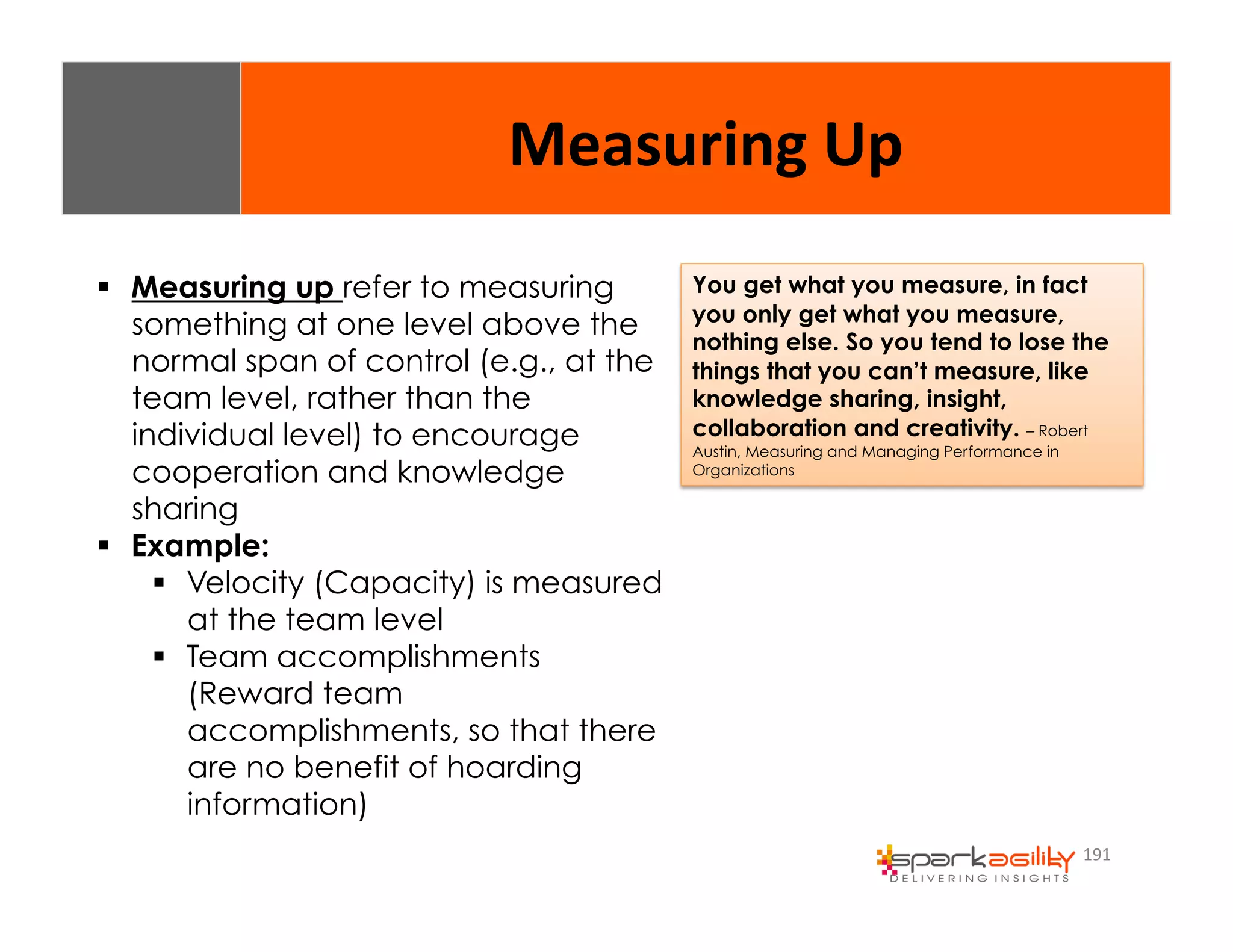 Measuring 
Up 
You get what you measure, in fact 
you only get what you measure, 
nothing else. So you tend to lose the 
things that you can’t measure, like 
knowledge sharing, insight, 
collaboration and creativity. – Robert 
Austin, Measuring and Managing Performance in 
Organizations 
191 
$ Measuring up refer to measuring 
something at one level above the 
normal span of control (e.g., at the 
team level, rather than the 
individual level) to encourage 
cooperation and knowledge 
sharing 
$ Example: 
$ Velocity (Capacity) is measured 
at the team level 
$ Team accomplishments 
(Reward team 
accomplishments, so that there 
are no benefit of hoarding 
information) 
 
