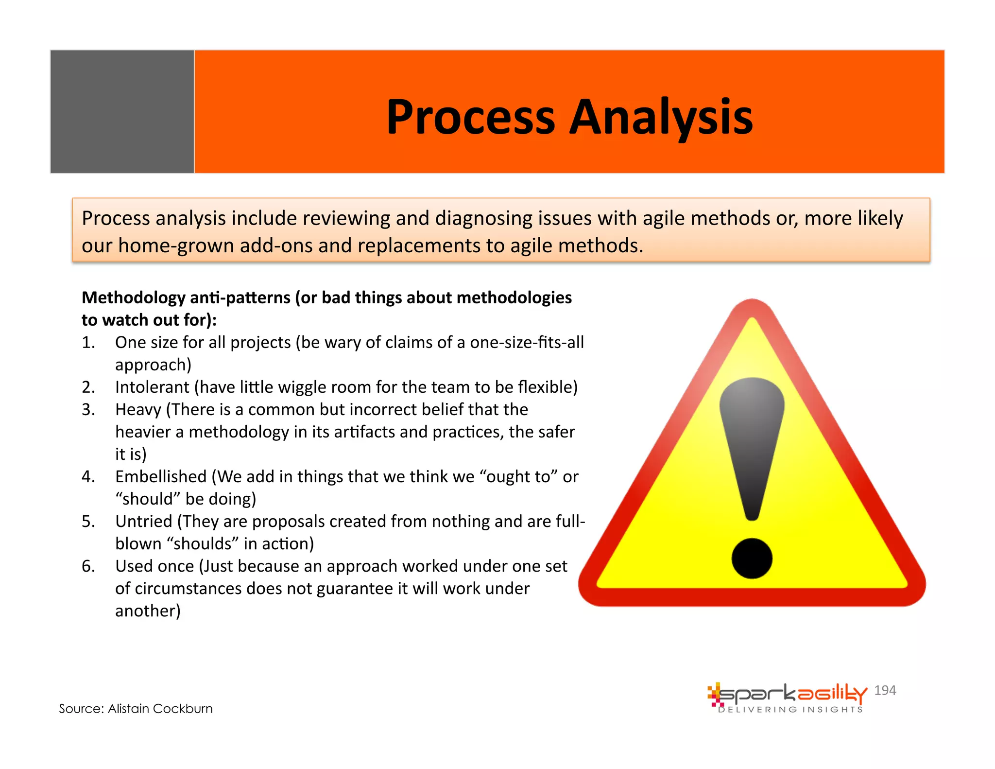 Process 
analysis 
include 
reviewing 
and 
diagnosing 
issues 
with 
agile 
methods 
or, 
more 
likely 
our 
home-­‐grown 
add-­‐ons 
and 
replacements 
to 
agile 
methods. 
194 
Methodology 
an8-­‐paXerns 
(or 
bad 
things 
about 
methodologies 
to 
watch 
out 
for): 
1. One 
size 
for 
all 
projects 
(be 
wary 
of 
claims 
of 
a 
one-­‐size-­‐fits-­‐all 
approach) 
2. Intolerant 
(have 
liWle 
wiggle 
room 
for 
the 
team 
to 
be 
flexible) 
3. Heavy 
(There 
is 
a 
common 
but 
incorrect 
belief 
that 
the 
heavier 
a 
methodology 
in 
its 
arEfacts 
and 
pracEces, 
the 
safer 
it 
is) 
4. Embellished 
(We 
add 
in 
things 
that 
we 
think 
we 
“ought 
to” 
or 
“should” 
be 
doing) 
5. Untried 
(They 
are 
proposals 
created 
from 
nothing 
and 
are 
full-­‐ 
blown 
“shoulds” 
in 
acEon) 
6. Used 
once 
(Just 
because 
an 
approach 
worked 
under 
one 
set 
of 
circumstances 
does 
not 
guarantee 
it 
will 
work 
under 
another) 
Source: Alistain Cockburn 
Process 
Analysis 
 