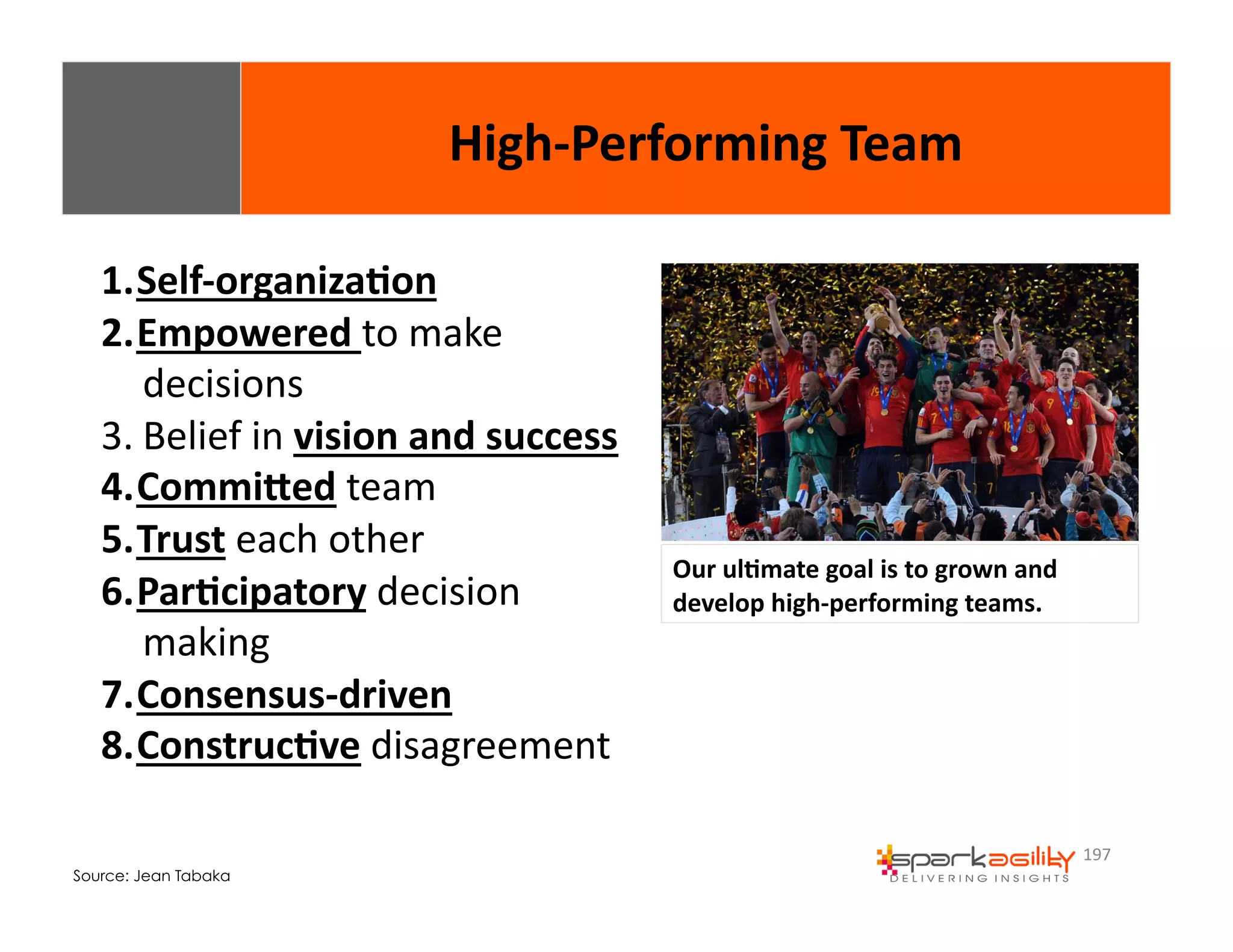 197 
1. Self-­‐organiza8on 
2. Empowered 
to 
make 
decisions 
3. Belief 
in 
vision 
and 
success 
4. CommiXed 
team 
5. Trust 
each 
other 
6. Par8cipatory 
decision 
making 
7. Consensus-­‐driven 
8. Construc8ve 
disagreement 
Source: Jean Tabaka 
High-­‐Performing 
Team 
Our 
ul8mate 
goal 
is 
to 
grown 
and 
develop 
high-­‐performing 
teams. 
 