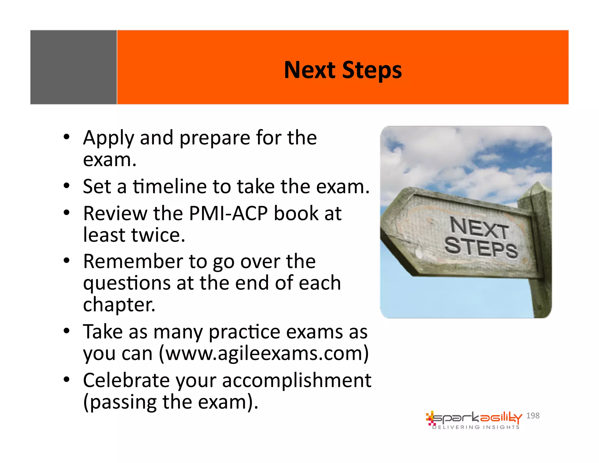 198 
• Apply 
and 
prepare 
for 
the 
exam. 
• Set 
a 
Emeline 
to 
take 
the 
exam. 
• Review 
the 
PMI-­‐ACP 
book 
at 
least 
twice. 
• Remember 
to 
go 
over 
the 
quesEons 
at 
the 
end 
of 
each 
chapter. 
• Take 
as 
many 
pracEce 
exams 
as 
you 
can 
(www.agileexams.com) 
• Celebrate 
your 
accomplishment 
(passing 
the 
exam). 
Next 
Steps 
 