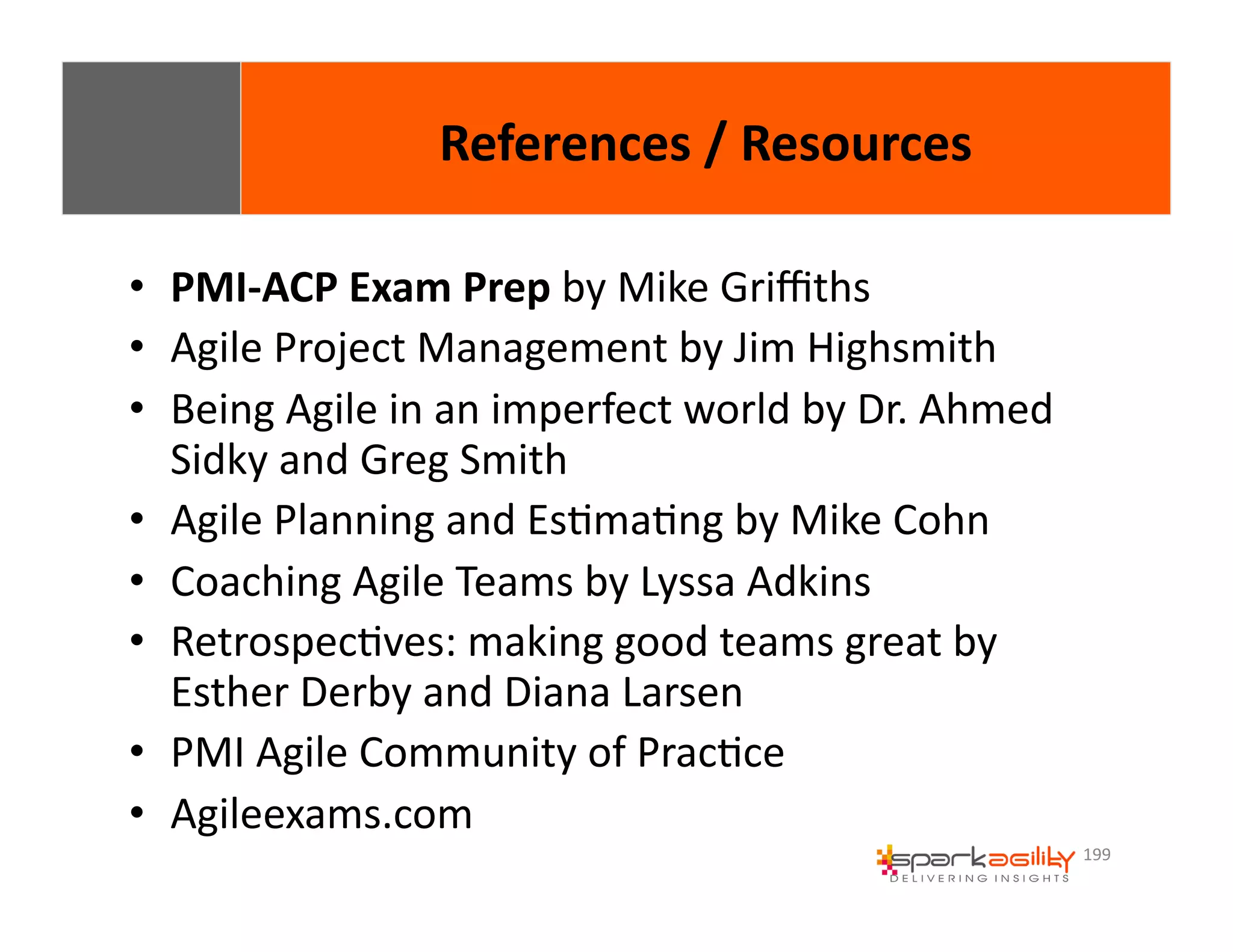 199 
• PMI-­‐ACP 
References 
/ 
Resources 
Exam 
Prep 
by 
Mike 
Griffiths 
• Agile 
Project 
Management 
by 
Jim 
Highsmith 
• Being 
Agile 
in 
an 
imperfect 
world 
by 
Dr. 
Ahmed 
Sidky 
and 
Greg 
Smith 
• Agile 
Planning 
and 
EsEmaEng 
by 
Mike 
Cohn 
• Coaching 
Agile 
Teams 
by 
Lyssa 
Adkins 
• RetrospecEves: 
making 
good 
teams 
great 
by 
Esther 
Derby 
and 
Diana 
Larsen 
• PMI 
Agile 
Community 
of 
PracEce 
• Agileexams.com 
 