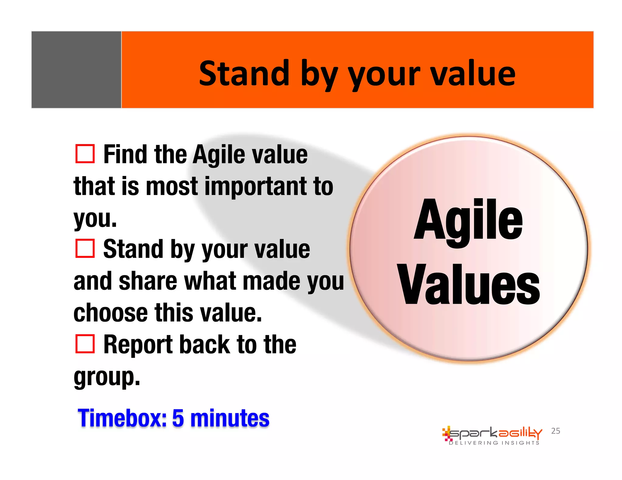 25 
Stand 
by 
your 
value 
! Find the Agile value 
that is most important to 
you. 
! Stand by your value 
and share what made you 
choose this value. 
! Report back to the 
group. 
Agile 
Values 
Timebox: 5 minutes 
 