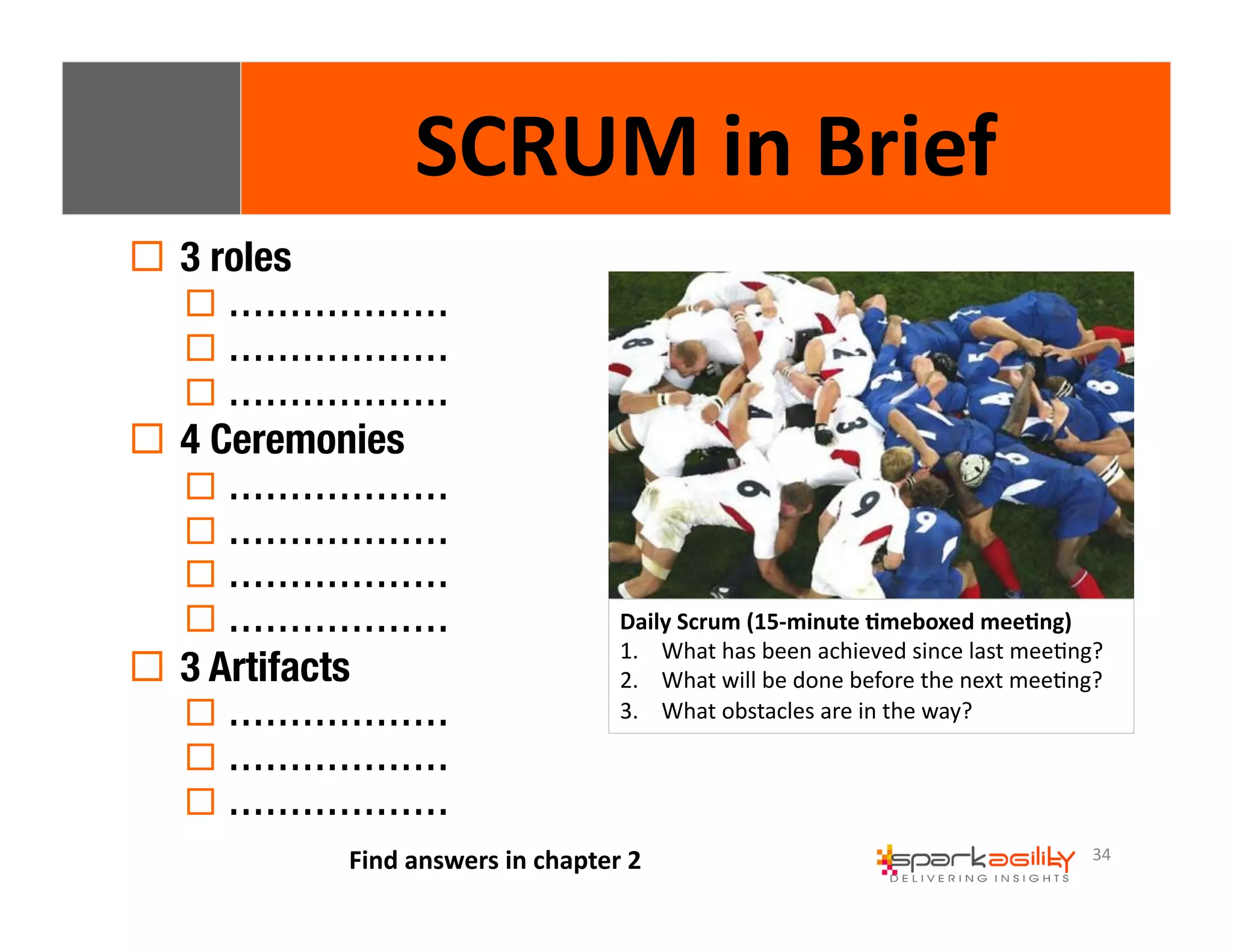 34 
! 3 roles 
SCRUM 
in 
Brief 
! ……………… 
! ……………… 
! ……………… 
! 4 Ceremonies 
! ……………… 
! ……………… 
! ……………… 
! ……………… 
! 3 Artifacts 
! ……………… 
! ……………… 
! ……………… 
Daily 
Scrum 
(15-­‐minute 
8meboxed 
mee8ng) 
1. What 
has 
been 
achieved 
since 
last 
meeEng? 
2. What 
will 
be 
done 
before 
the 
next 
meeEng? 
3. What 
obstacles 
are 
in 
the 
way? 
Find 
answers 
in 
chapter 
2 
 