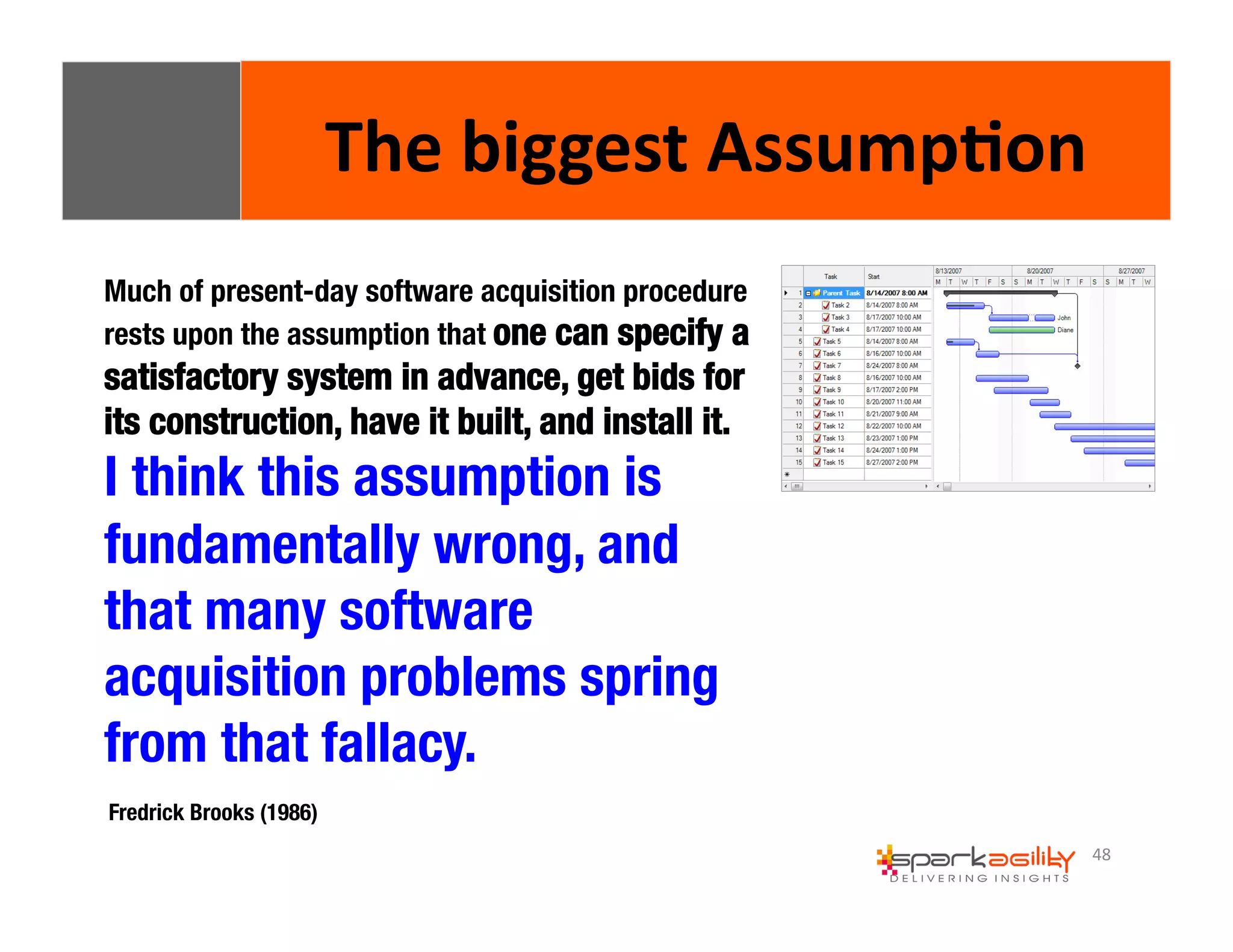 48 
The 
biggest 
Assump8on 
Much of present-day software acquisition procedure 
rests upon the assumption that one can specify a 
satisfactory system in advance, get bids for 
its construction, have it built, and install it. " 
I think this assumption is 
fundamentally wrong, and 
that many software 
acquisition problems spring 
from that fallacy. 
Fredrick Brooks (1986) 
 
