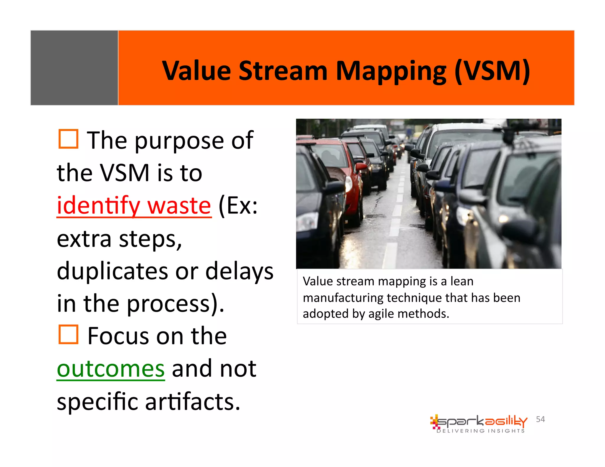54 
Value 
Stream 
Mapping 
(VSM) 
! 
The 
purpose 
of 
the 
VSM 
is 
to 
idenEfy 
waste 
(Ex: 
extra 
steps, 
duplicates 
or 
delays 
in 
the 
process). 
! 
Focus 
on 
the 
outcomes 
and 
not 
specific 
arEfacts. 
Value 
stream 
mapping 
is 
a 
lean 
manufacturing 
technique 
that 
has 
been 
adopted 
by 
agile 
methods. 
 