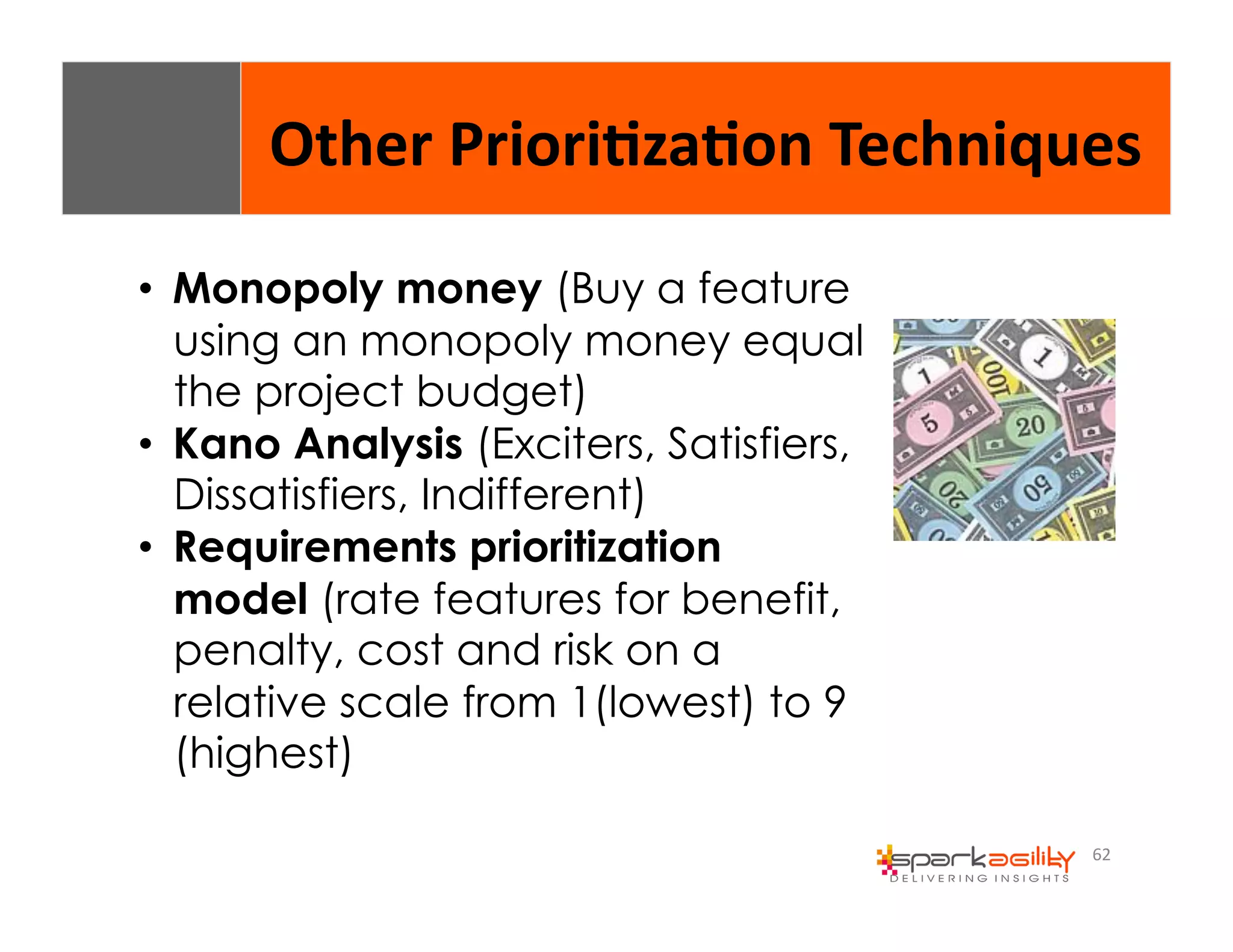 Other 
Priori8za8on 
Techniques 
62 
• Monopoly money (Buy a feature 
using an monopoly money equal 
the project budget) 
• Kano Analysis (Exciters, Satisfiers, 
Dissatisfiers, Indifferent) 
• Requirements prioritization 
model (rate features for benefit, 
penalty, cost and risk on a 
relative scale from 1(lowest) to 9 
(highest) 
 