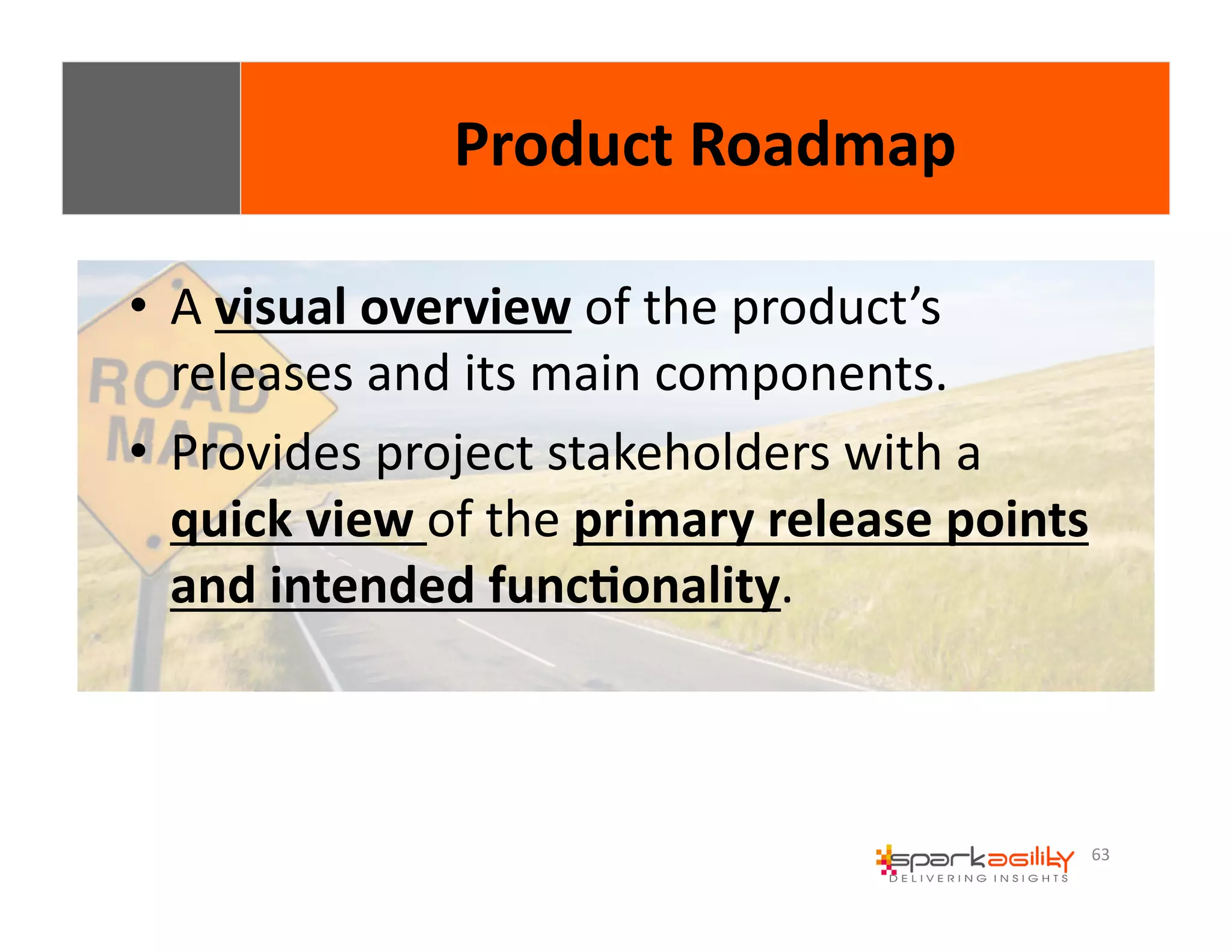 63 
• A 
Product 
Roadmap 
visual 
overview 
of 
the 
product’s 
releases 
and 
its 
main 
components. 
• Provides 
project 
stakeholders 
with 
a 
quick 
view 
of 
the 
primary 
release 
points 
and 
intended 
func8onality. 
 
