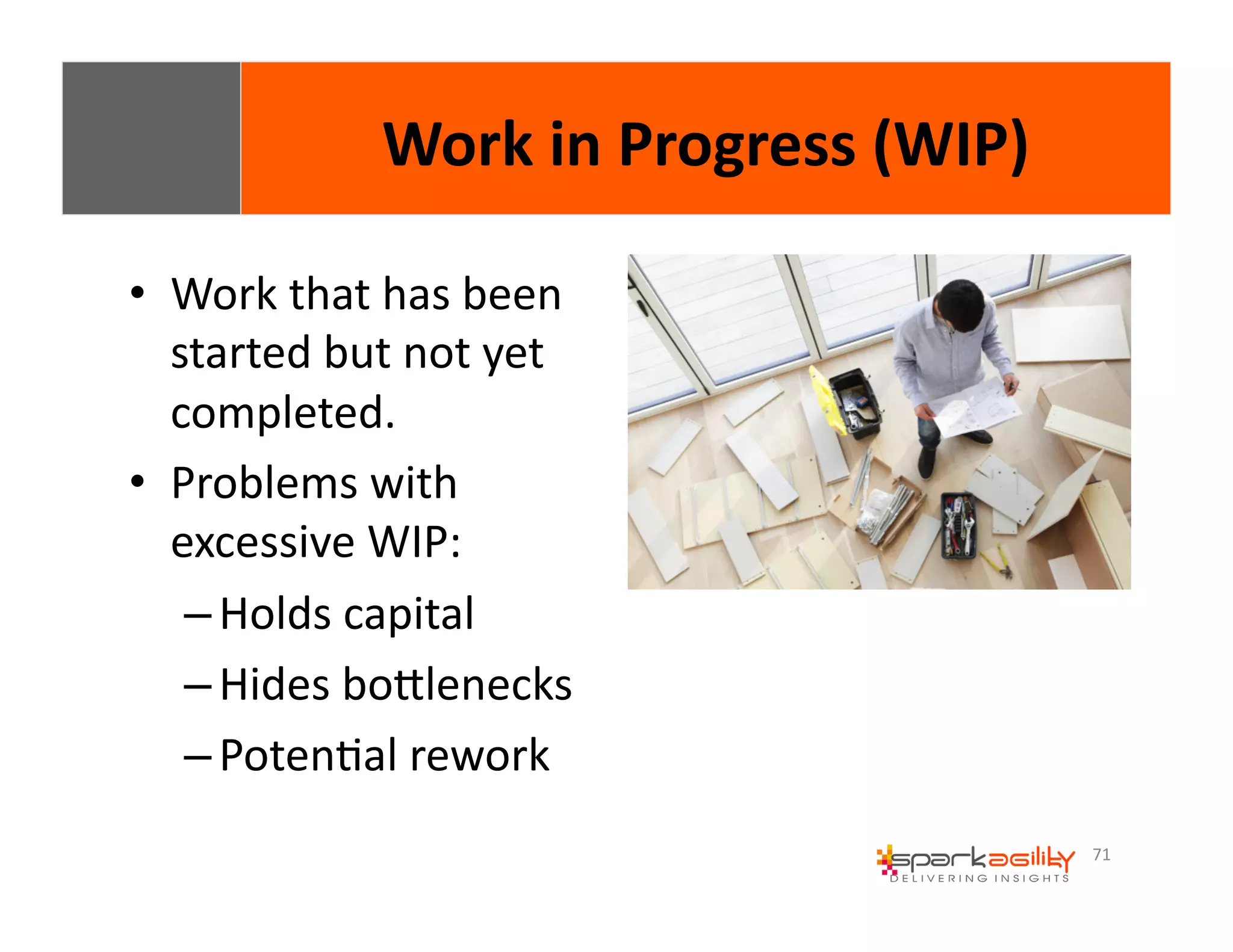 71 
• Work 
Work 
in 
Progress 
(WIP) 
that 
has 
been 
started 
but 
not 
yet 
completed. 
• Problems 
with 
excessive 
WIP: 
– Holds 
capital 
– Hides 
boWlenecks 
– PotenEal 
rework 
 