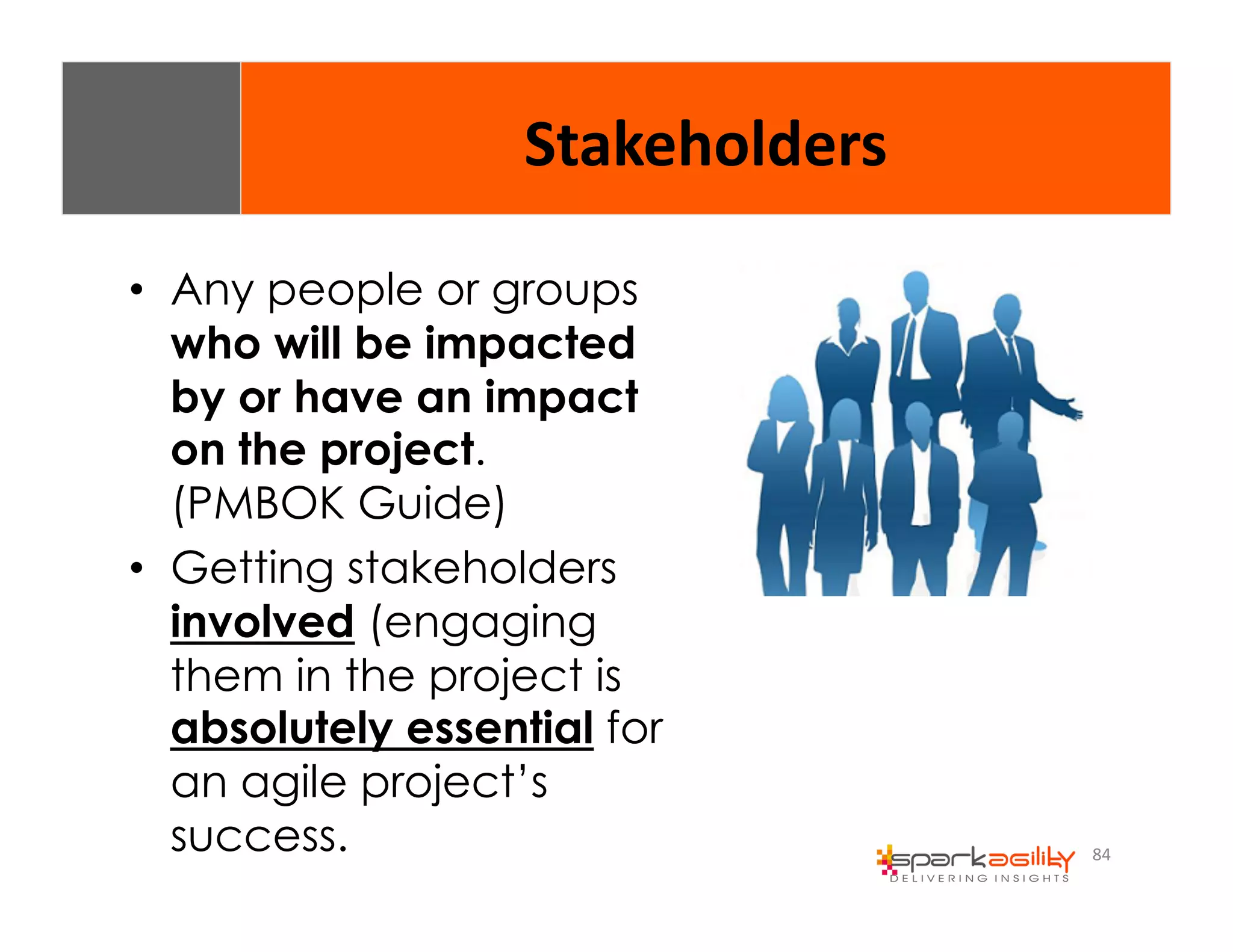 84 
Stakeholders 
• Any people or groups 
who will be impacted 
by or have an impact 
on the project. 
(PMBOK Guide) 
• Getting stakeholders 
involved (engaging 
them in the project is 
absolutely essential for 
an agile project’s 
success. 
 