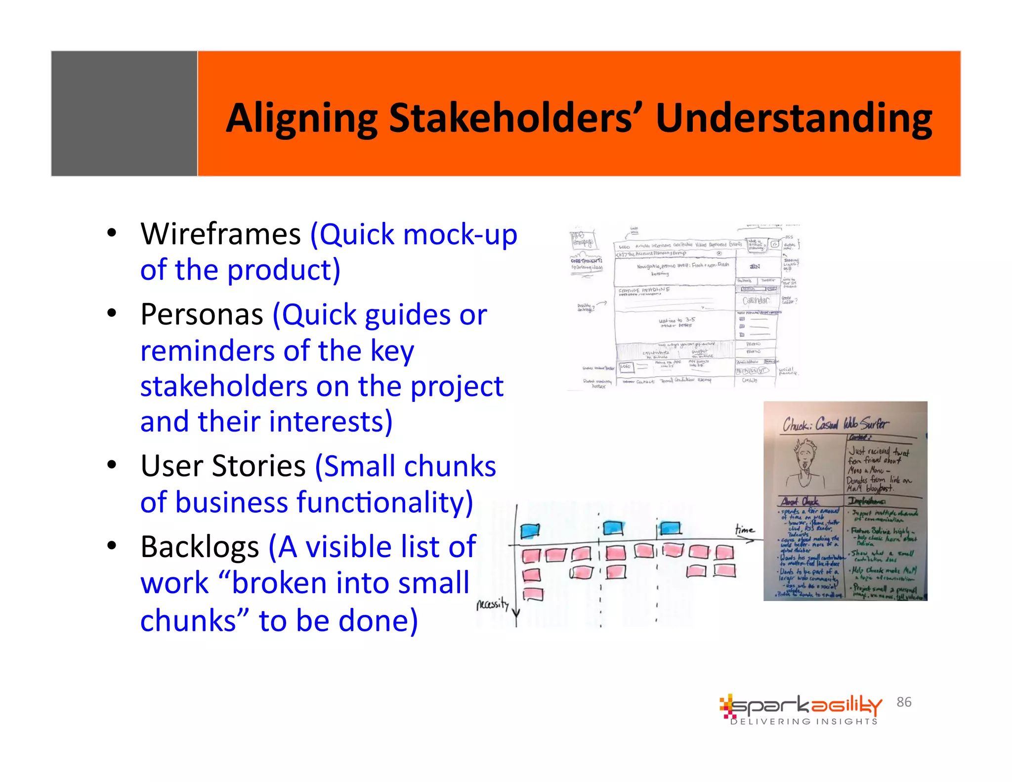 Aligning 
Stakeholders’ 
Understanding 
86 
• Wireframes 
(Quick 
mock-­‐up 
of 
the 
product) 
• Personas 
(Quick 
guides 
or 
reminders 
of 
the 
key 
stakeholders 
on 
the 
project 
and 
their 
interests) 
• User 
Stories 
(Small 
chunks 
of 
business 
funcEonality) 
• Backlogs 
(A 
visible 
list 
of 
work 
“broken 
into 
small 
chunks” 
to 
be 
done) 
 