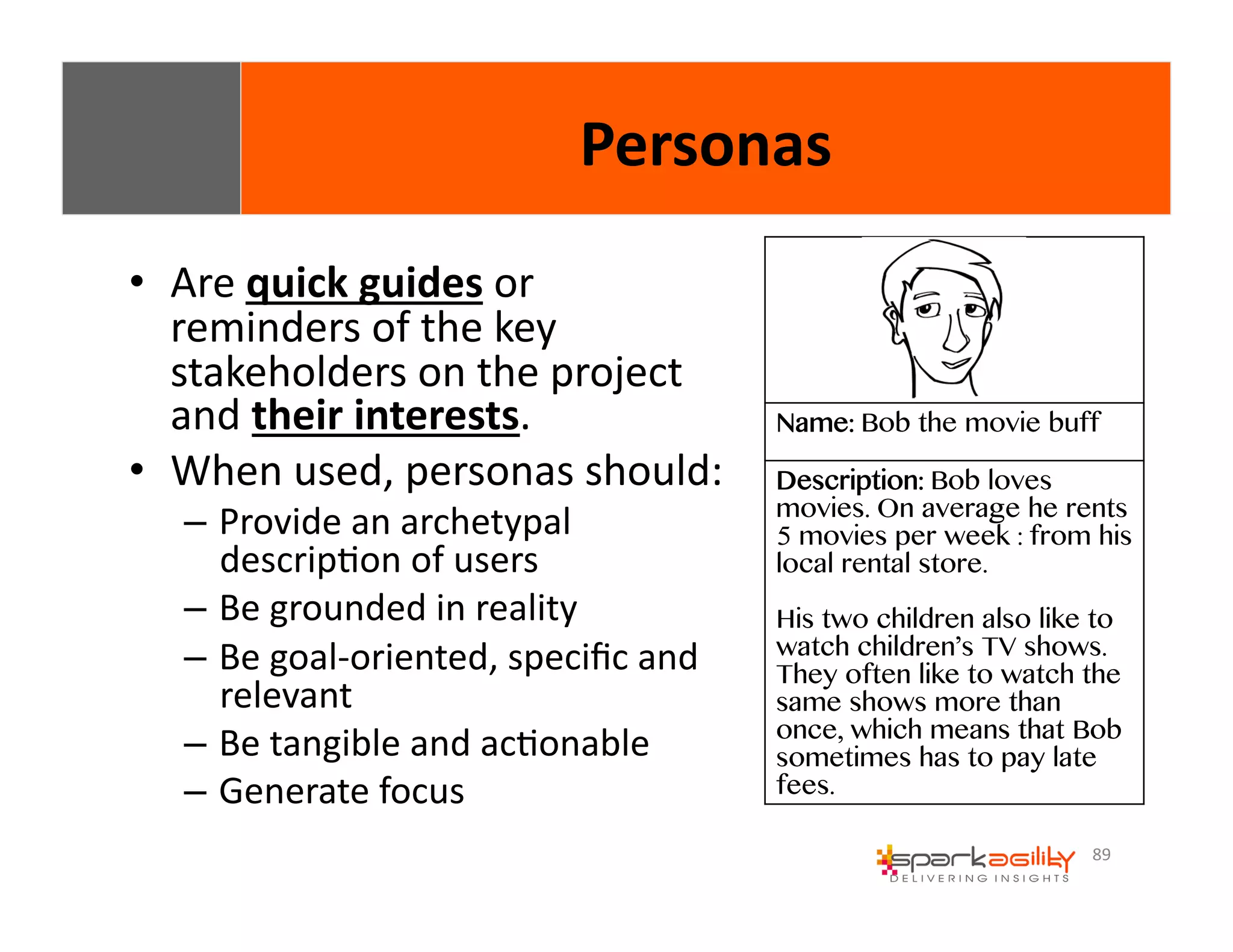 89 
• Are 
quick 
guides 
or 
reminders 
of 
the 
key 
stakeholders 
on 
the 
project 
and 
their 
interests. 
• When 
used, 
personas 
should: 
– Provide 
an 
archetypal 
descripEon 
of 
users 
– Be 
grounded 
in 
reality 
– Be 
goal-­‐oriented, 
specific 
and 
relevant 
– Be 
tangible 
and 
acEonable 
– Generate 
focus 
Personas 
Name: Bob the movie buff 
Description: Bob loves 
movies. On average he rents 
5 movies per week : from his 
local rental store. 
His two children also like to 
watch children’s TV shows. 
They often like to watch the 
same shows more than 
once, which means that Bob 
sometimes has to pay late 
fees. 
 